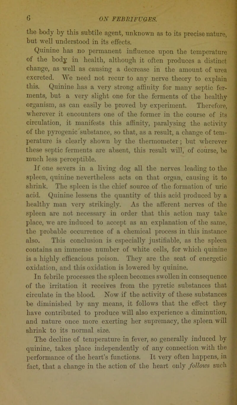 the body by this subtile agent, unknown as to its precise nature, but well understood in its effects. Quinine has no permanent influence upon the temperature ot the bodjf in health, although it often produces a distinct change, as well as causing a decrease in the amount of urea excreted. We need not recur to any nerve theory to explain this. Quinine lias a very strong affinity for many septic fer- ments, but a very slight one for the ferments of the healthy organism, as can easily be proved by experiment. Therefore, wherever it encounters one of the former in the course of its circulation, it manifests this affinity, paralysing the activity of the pyrogenic substance, so that, as a result, a change of tem- perature is clearly shown by the thermometer; but wherever these septic ferments are absent, this result will, of course, be much less perceptible. If one severs in a living dog all the nerves leading to the spleen, quinine nevertheless acts on that organ, causing it to shrink. The spleen is the chief source of the formation of uric acid. Quinine lessens the quantity of this acid produced by a healthy man very strikingly. As the afferent nerves of the spleen are not necessary in order that this action may take place, we are induced to accept as an explanation of the same, the probable occurrence of a chemical process in this instance also. This conclusion is especially justifiable, as the spleen contains an immense number of white cells, for which quinine is a highly efficacious poison. They are the seat of energetic oxidation, and this oxidation is lowered by quinine. In febrile processes the spleen becomes swollen in consequence of the irritation it receives from the pyretic substances that circulate in the blood. Now if the activity of these substances be diminished by any means, it follows that the effect they have contributed to produce will also experience a diminution, and nature once more exerting her supremacy, the spleen will shrink to its normal size. The decline of temperature in fever, so generally induced by quinine, takes place independently of any connection with the performance of the heart’s functions. It very often happens, in fact, that a change in the action of the heart only follows such