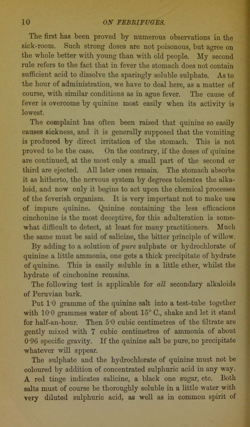 The first has been proved by numerous observations in the sick-room. Such strong doses are not poisonous, but agree on the whole better with young than with old people. My second rule refers to the fact that in fever the stomach does not contain sufficient acid to dissolve the sparingly soluble sulphate. As to the hour of administration, we have to deal here, as a matter of course, with similar conditions as in ague fever. The cause of fever is overcome by quinine most easily when its activity is lowest. The complaint has often been raised that quinine so easily causes sickness, and it is generally supposed that the vomiting is produced by direct irritation of the stomach. This is not proved to be the case. On the contrary, if the doses of quinine are continued, at the most only a small part of the second or third are ejected. All later ones remain. The stomach absorbs it as hitherto, the nervous system by degrees tolerates the alka- loid, and now only it begins to act upon the chemical processes of the feverish organism. It is very important not to make use of impure quinine. Quinine containing the less efficacious cinchonine is the most deceptive, for this adulteration is some- what difficult to detect, at least for many practitioners. Much the same must be said of salicine, the bitter principle of willow. By adding to a solution of pxirc sulphate or hydrochlorate of quinine a little ammonia, one gets a thick precipitate of hydrate of quinine. This is easily soluble in a little ether, whilst the hydrate of cinchonine remains. The following test is applicable for all secondary alkaloids of Peruvian bark. Put 10 gramme of the quinine salt into a test-tube together with 10 0 grammes water of about 15° C., shake and let it stand for half-an-hour. Then 5'0 cubic centimetres of the filtrate are gently mixed with 7 cubic centimetres of ammonia of about 0-96 specific gravity. If the quinine salt be pure, no precipitate whatever will appear. The sulphate and the hydrochlorate of quinine must not be coloured by addition of concentrated sulphuric acid in any way. A red tinge indicates salicine, a black one sugar, etc. Both salts must of course be thoroughly soluble in a little water with very diluted sulphuric acid, as well as in common spirit of