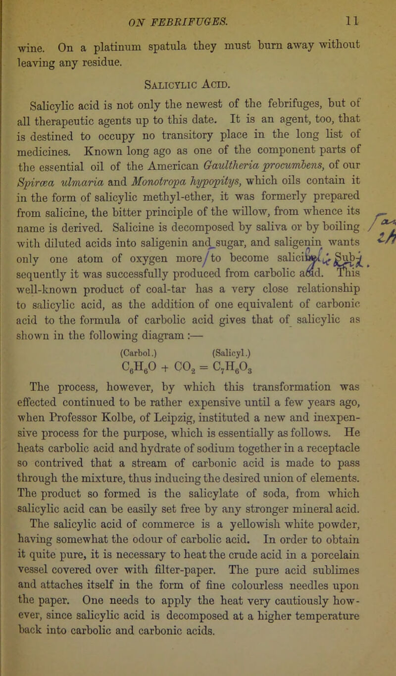 wine. On a platinum spatula they must burn away without leaving any residue. Salicylic Acid. Salicylic acid is not only the newest of the febrifuges, but of all therapeutic agents up to this date. It is an agent, too, that is destined to occupy no transitory place in the long list of medicines. Known long ago as one of the component parts of the essential oil of the American Gaultheria procumbens, of our Spircea ulmctria and Monotropa hypopitys, which oils contain it in the form of salicylic methyl-ether, it was formerly prepared from salicine, the bitter principle of the willow, from whence its name is derived. Salicine is decomposed by saliva or by boiling with diluted acids into saligenin and^sugar, and saligenin wants only one atom of oxygen more/ to become saliciaftt^^ubw sequently it was successfully produced from carbolic acid. This well-known product of coal-tar has a very close relationship to salicylic acid, as the addition of one equivalent of carbonic acid to the formula of carbolic acid gives that of salicylic as shown in the following diagram :— (Carbol.) (Salicyl.) C6H60 + C02 = C7H603 The process, however, by which this transformation was effected continued to be rather expensive until a few years ago, when Professor Kolbe, of Leipzig, instituted a new and inexpen- sive process for the purpose, which is essentially as follows. He heats carbolic acid and hydrate of sodium together in a receptacle so contrived that a stream of carbonic acid is made to pass through the mixture, thus inducing the desired union of elements. The product so formed is the salicylate of soda, from which salicylic acid can be easily set free by any stronger mineral acid. The salicylic acid of commerce is a yellowish white powder, having somewhat the odour of carbolic acid. In order to obtain it quite pure, it is necessary to heat the crude acid in a porcelain vessel covered over with filter-paper. The pure acid sublimes and attaches itself in the form of fine colourless needles upon the paper. One needs to apply the heat very cautiously how- ever, since salicylic acid is decomposed at a higher temperature back into carbolic and carbonic acids.