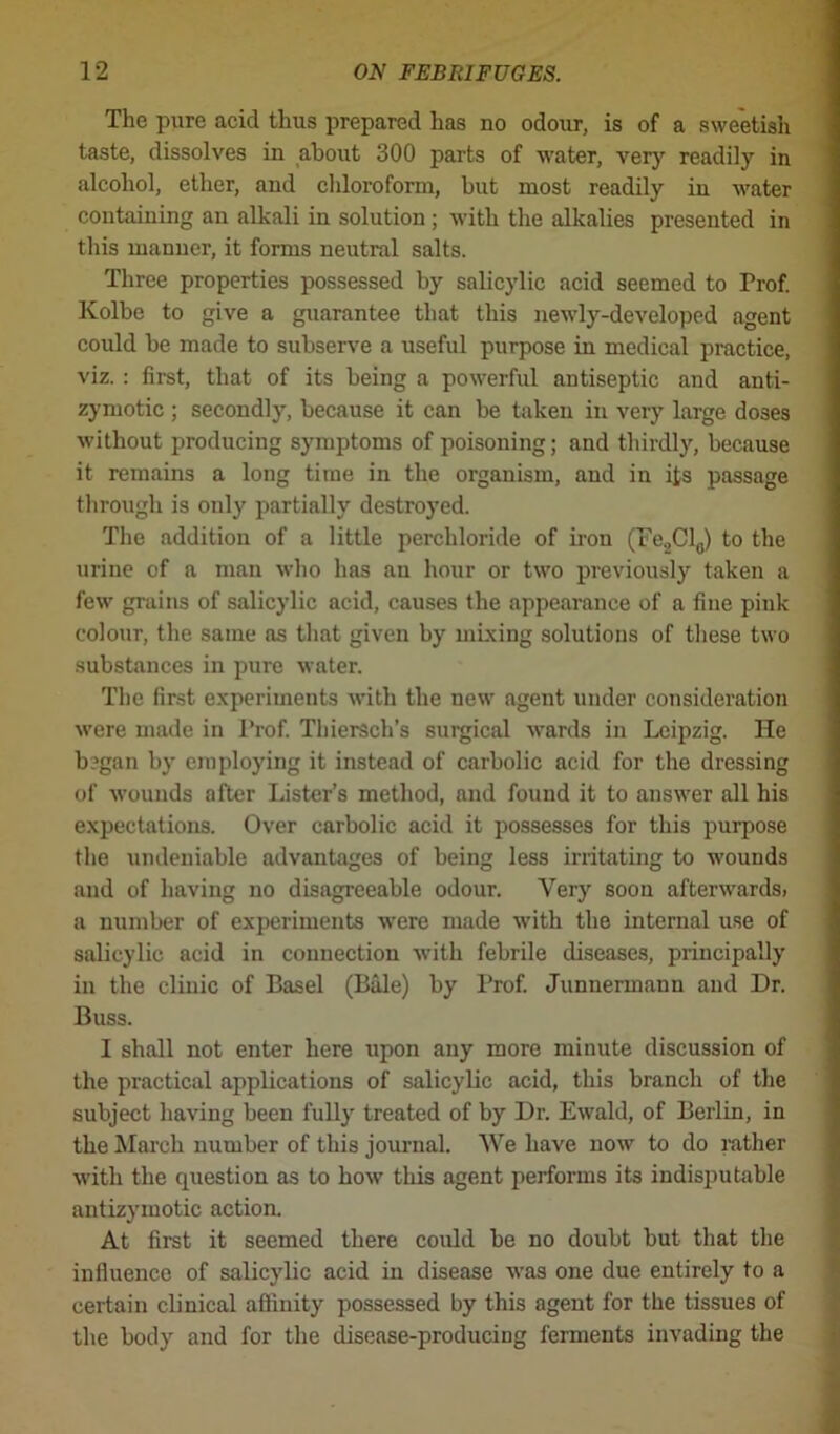 The pure acid thus prepared has no odour, is of a sweetish taste, dissolves in about 300 parts of water, very readily in alcohol, ether, and chloroform, but most readily in water containing an alkali in solution; with the alkalies presented in this manner, it forms neutral salts. Three properties possessed by salicylic acid seemed to Prof. Kolbe to give a guarantee that this newly-developed agent could be made to subserve a useful purpose in medical practice, viz. : first, that of its being a powerful antiseptic and anti- zymotic ; secondly, because it can be taken in very large doses without producing symptoms of poisoning; and thirdly, because it remains a long time in the organism, and in its passage through is only partially destroyed. The addition of a little perchloride of iron (Fe2Cl0) to the urine of a man who has an hour or two previously taken a few grains of salicylic acid, causes the appearance of a fine pink colour, the same as that given by mixing solutions of these two substances in pure water. The first experiments with the new agent under consideration were made in Prof. Thiersch’s surgical wards in Leipzig. He b?gan by employing it instead of carbolic acid for the dressing of wounds after Lister’s method, and found it to answer all his expectations. Over carbolic acid it possesses for this purpose the undeniable advantages of being less irritating to wounds and of having no disagreeable odour. Very soon afterwards, a number of experiments were made with the internal use of salicylic acid in connection with febrile diseases, principally in the clinic of Basel (Bale) by Prof. Junuermann and Dr. Buss. I shall not enter here upon any more minute discussion of the practical applications of salicylic acid, this branch of the subject having been fully treated of by Dr. Ewald, of Berlin, in the March number of this journal. We have now to do rather with the question as to how this agent performs its indisputable antizymotic action. At first it seemed there could be no doubt but that the influence of salicylic acid in disease was one due entirely to a certain clinical affinity possessed by this agent for the tissues of the body and for the disease-producing ferments invading the