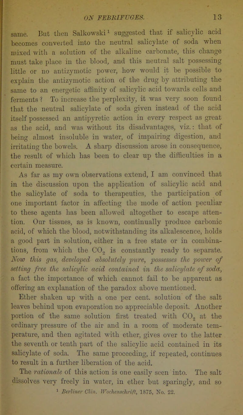 same. But then Salkowski1 suggested that if salicylic acid becomes converted into the neutral salicylate of soda when mixed with a solution of the alkaline carbonate, this change must take place in the blood, and this neutral salt possessing little or no antizymotic power, how would it be possible to explain the antizymotic action of the drug by attributing the same to an energetic affinity of salicylic acid towards cells and ferments ? To increase the perplexity, it was very soon found that the neutral salicylate of soda given instead of the acid itself possessed an antipyretic action in every respect as great as the acid, and was without its disadvantages, viz.: that of being almost insoluble in water, of impairing digestion, and irritating the bowels. A sharp discussion arose in consequence, the result of which has been to clear up the difficulties in a certain measure. As far as my own observations extend, I am convinced that in the discussion upon the application of salicylic acid and the salicylate of soda to therapeutics, the participation of one important factor in affecting the mode of action peculiar to these agents has been allowed altogether to escape atten- tion. Our tissues, as is known, continually produce carbonic acid, of which the blood, notwithstanding its alkalescence, holds a good part in solution, either in a free state or in combina- tions, from which the CO, is constantly ready to separate. Now this gas, developed absolutely pure, possesses the power of setting free the salicylic acid contained in the salicylate of soda, a fact the importance of which canuot fail to he apparent as offering an explanation of the paradox above mentioned. Ether shaken up with a one per cent, solution of the salt leaves behind upon evaporation no appreciable deposit. Another portion of the same solution first treated with C02 at the ordinary pressure of the air and in a room of moderate tem- perature, and then agitated with ether, gives over to the latter the seventh or tenth part of the salicylic acid contained in its salicylate of soda. The same proceeding, if repeated, continues to result in a further liberation of the acid. The rationale of this action is one easily seen into. The salt dissolves very freely in water, in ether but sparingly, and so 1 Berliner Clin. lFochenschrifl, 1875, No. 22.