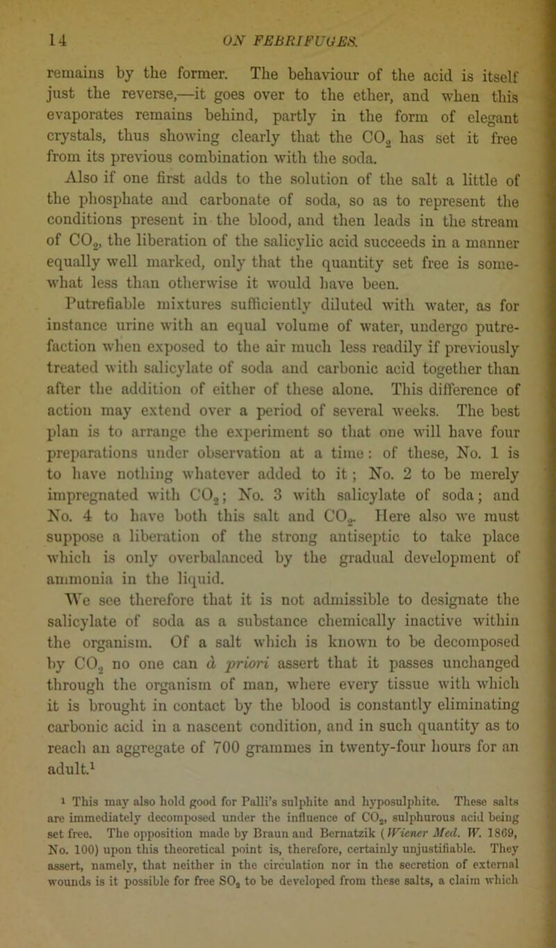 remaius by the former. The behaviour of the acid is itself just the reverse,—it goes over to the ether, and when this evaporates remains behind, partly in the form of elegant crystals, thus showing clearly that the C02 has set it free from its previous combination with the soda. Also if one first adds to the solution of the salt a little of the phosphate and carbonate of soda, so as to represent the conditions present in the blood, and then leads in the stream of C02, the liberation of the salicylic acid succeeds in a manner equally well marked, ouly that the quantity set free is some- what less than otherwise it would have been. Putrefiable mixtures sufficiently diluted with water, as for instance urine with an equal volume of water, undergo putre- faction when exposed to the air much less readily if previously treated with salicylate of soda aud carbonic acid together than after the addition of either of these alone. This difference of action may extend over a period of several weeks. The best plan is to arrange the experiment so that one will have four preparations under observation at a time: of these, No. 1 is to have nothing whatever added to it; No. 2 to be merely impregnated with C02; No. 3 with salicylate of soda; and No. 4 to have both this salt and C02. Here also we must suppose a liberation of the strong antiseptic to take place which is only overbalanced by the gradual development of ammonia in the liquid. We see therefore that it is not admissible to designate the salicylate of soda as a substance chemically inactive within the organism. Of a salt which is known to be decomposed by CO., no one can d priori assert that it passes unchanged through the organism of man, where every tissue with which it is brought in contact by the blood is constantly eliminating carbonic acid in a nascent condition, and in such quantity as to reach an aggregate of 700 grammes in twenty-four hours for an adult.1 i This may also hold good for Palli’s sulphite and hyposulphite. These salts are immediately decomposed under the influence of CO„ sulphurous acid being set free. The opposition made by Braun and Bcrnatzik (Wiener Med. W. 1869, No. 100) upon this theoretical point is, therefore, certainly unjustifiable. They assert, namely, that neither in the circulation nor in the secretion of external wounds is it possible for free SO, to be developed from these salts, a claim which