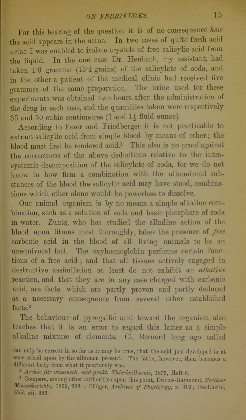 For this hearing of the question it is of no consequence how the acid appears in the urine. In two cases of quite fresh acid urine I was enabled to isolate crystals of free salicylic acid from the liquid. In the one case Dr. Heubach, my assistant, had taken 1'0 gramme (154 grains) of the salicylate of soda, and in the other a patient of the medical clinic had received five grammes of the same preparation. The urine used for these experiments was obtained two hours after the administration of the drug in each case, and the quantities taken were respectively 35 and 50 cubic centimetres (1 and 1^ fluid ounce). According to Feser and Friedberger it is not practicable to extract salicylic acid from simple blood by means of ether; the blood must first be rendered acid.1 This also is no proof against the correctness of the above deductions relative to the intra- systemic decomposition of the salicylate of soda, for we do not know in how firm a combination with the albuminoid sub- stances of the blood the salicylic acid may have stood, combina- tions which ether alone would be powerless to dissolve. Our animal organism is by no means a simple alkaline com- bination, such as a solution of soda and basic phosphate of soda in water. Zuntz, who has studied the alkaline action of the blood upon litmus most thoroughly, takes the presence of free carbonic acid iu the blood of all living animals to be an unequivocal fact. The oxyhemoglobin performs certain func- tions of a free acid ; and that all tissues actively engaged in destructive assimilation at least do not exhibit an alkaline reaction, and that they are in any case charged with carbonic acid, are facts which are partly proven and partly deduced as a necessary consequence from several other established facts.2 The behaviour of pyrogallic acid toward the organism also teaches that it is an error to regard this latter as a simple alkaline mixture of elements. Cl. Bernard long ago called can only be correct in so far as it may be true, that the acid just developed is at once seized upon by the albumen present. The latter, however, then becomes a different body from what it previously was. 1 Archivfiir vrissensch. undprakt. Tliicrlieilkunde, 1875, Heft 6. 5 Compare, among other authorities upon this point, Dubois-Ravmond, Berliner Sfonalsberichle, 1859, 288. ; Ffliiger, Archives of Physiology, x. 312 ; Buchheim, ibid. xii. 326.