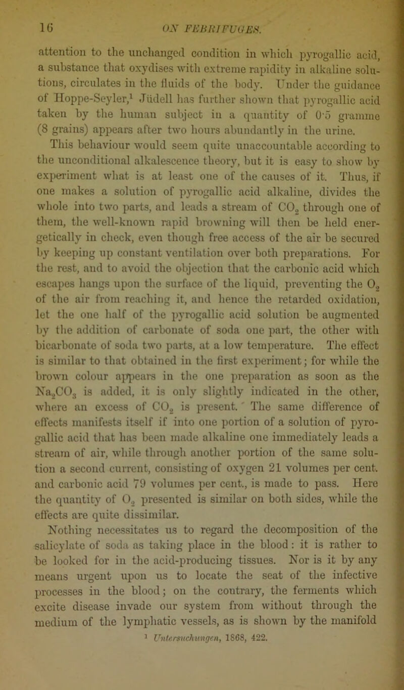 attention to the unchanged condition in which pyrogallic acid, a substance that oxydises with extreme rapidity in alkaline solu- tions, circulates in the iluids of the body. Under the guidance of Hoppe-Seyler,1 Jtidell has further shown that pyrogallic acid taken by the human subject in a quantity of 0-5 gramme (8 grains) appears after two hours abundantly in the urine. This behaviour would seem quite unaccountable according to the unconditional alkalescence theory, but it is easy to show by experiment what is at least one of the causes of it. Thus, if one makes a solution of pyrogallic acid alkaline, divides the whole into two parts, aud leads a stream of C02 through one of them, the well-known rapid browning will then be held ener- getically in check, even though free access of the air be secured by keeping up constant ventilation over both preparations. For the rest, and to avoid the objection that the carbonic acid which escapes hangs upon the surface of the liquid, preventing the 02 of the air from reaching it, and hence the retarded oxidation, let the one half of the pyrogallic acid solution be augmented by the addition of carbonate of soda one part, the other with bicarbonate of soda two parts, at a low temperature. The effect is similar to that obtained in the first experiment; for while the brown colour appears in the one preparation as soon as the Na2C03 is added, it is only slightly indicated in the other, where an excess of C02 is present. The same difference of effects manifests itself if into one portion of a solution of pyro- gallic acid that has been made alkaline one immediately leads a stream of air, while through another portion of the same solu- tion a second current, consisting of oxygen 21 volumes per cent, aud carbonic acid 79 volumes per cent., is made to pass. Here the quantity of 02 presented is similar on both sides, while the effects are quite dissimilar. Nothing necessitates us to regard the decomposition of the salicylate of soda as taking place in the blood : it is rather to be looked for in the acid-producing tissues. Nor is it by any means urgent upou us to locate the seat of the infective processes in the blood; on the coutrary, the ferments which excite disease invade our system from without through the medium of the lymphatic vessels, as is shown by the manifold