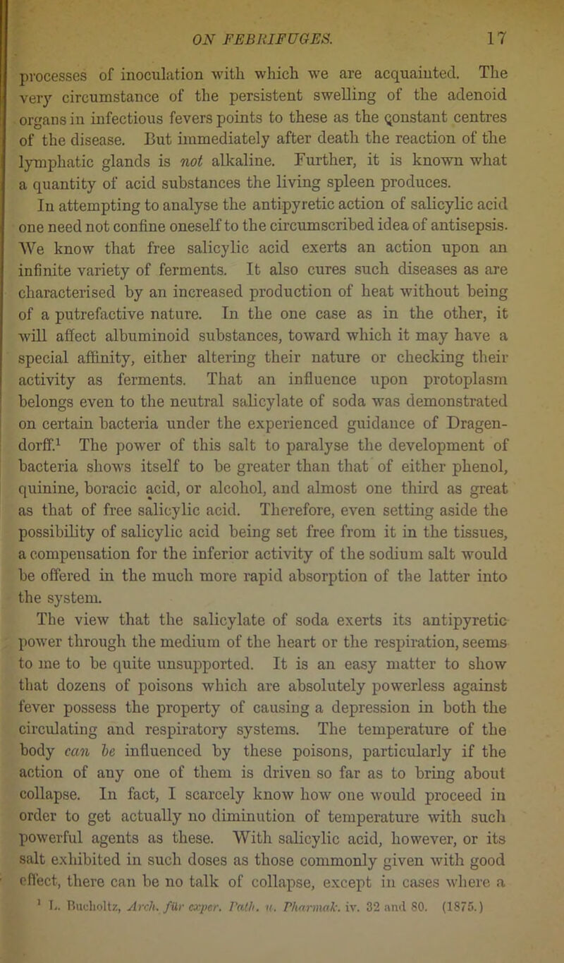 processes of inoculation with which we are acquainted. The very circumstance of the persistent swelling of the adenoid organs in infectious fevers points to these as the qonstant centres of the disease. But immediately after death the reaction of the lymphatic glands is not alkaline. Further, it is known what a quantity of acid substances the living spleen produces. In attempting to analyse the antipyretic action of salicylic acid one need not confine oneself to the circumscribed idea of antisepsis. We know that free salicylic acid exerts an action upon an infinite variety of ferments. It also cures such diseases as are characterised by an increased production of heat without being of a putrefactive nature. In the one case as in the other, it will affect albuminoid substances, toward which it may have a special affinity, either altering their nature or checking their activity as ferments. That an influence upon protoplasm belongs even to the neutral salicylate of soda was demonstrated on certain bacteria under the experienced guidance of Dragen- dorff.1 The power of this salt to paralyse the development of bacteria shows itself to be greater than that of either phenol, quinine, boracic acid, or alcohol, and almost one third as great as that of free salicylic acid. Therefore, even setting aside the possibility of salicylic acid being set free from it in the tissues, a compensation for the inferior activity of the sodium salt would be offered in the much more rapid absorption of the latter into the system. The view that the salicylate of soda exerts its antipyretic power through the medium of the heart or the respiration, seems to me to be quite unsupported. It is an easy matter to show that dozens of poisons which are absolutely powerless against fever possess the property of causing a depression in both the circulating and respiratory systems. The temperature of the body can he influenced by these poisons, particularly if the action of any one of them is driven so far as to bring about collapse. In fact, I scarcely know how one would proceed in order to get actually no diminution of temperature with such powerful agents as these. With salicylic acid, however, or its salt exhibited in such doses as those commonly given with good effect, there can be no talk of collapse, except in cases where a 1 I.. Buclioltz, Arch, file caper, rath. n. Pharmak. iv. 32 and 80. (1875.)