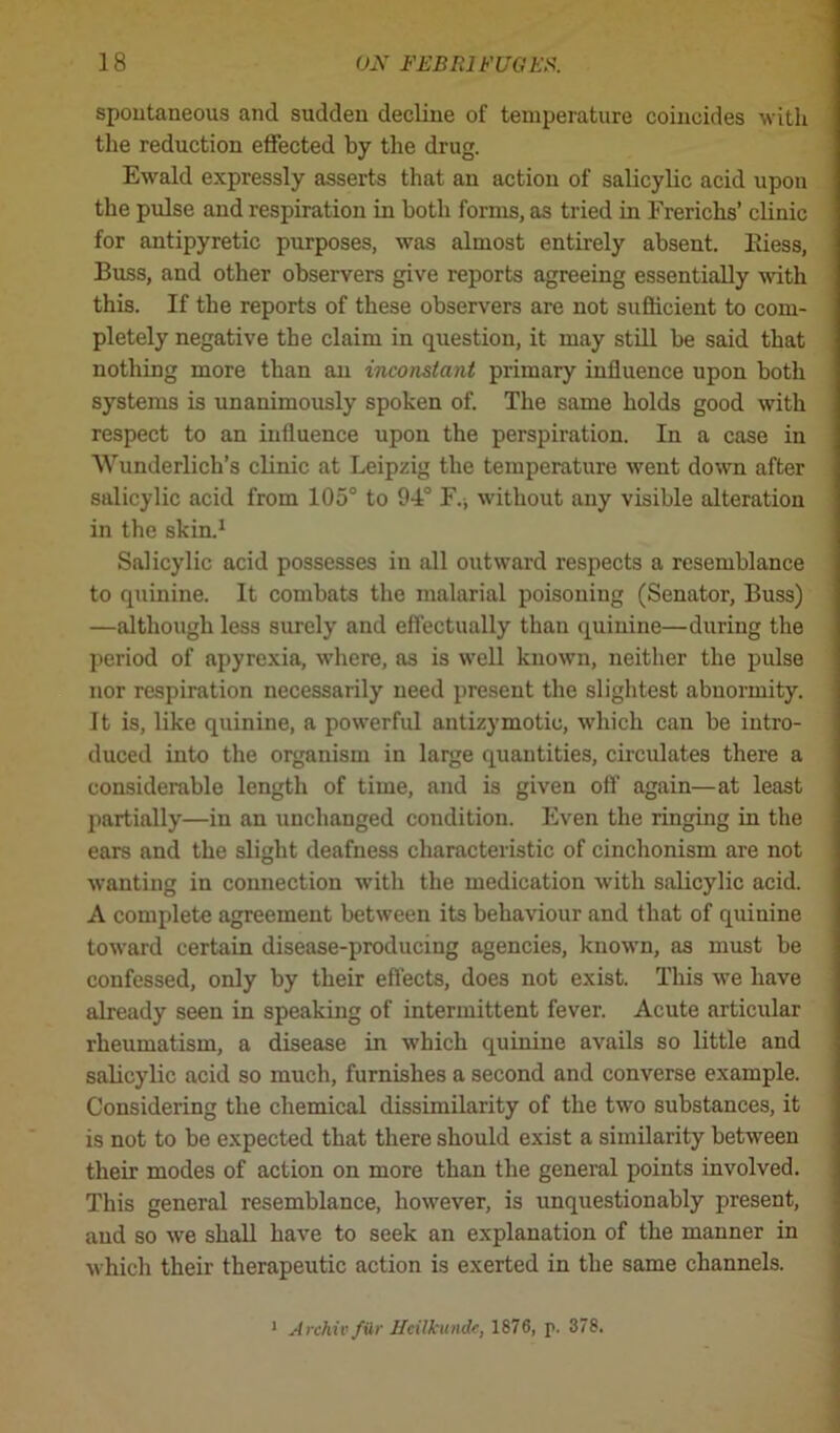 spontaneous and sudden decline of temperature coincides with the reduction effected by the drug. Ewald expressly asserts that an action of salicylic acid upon the pulse and respiration in both forms, as tried in Frerichs’ clinic for antipyretic purposes, was almost entirely absent. Eiess, Buss, and other observers give reports agreeing essentially with this. If the reports of these observers are not sufficient to com- pletely negative the claim in question, it may still be said that nothing more than an inconstant primary influence upon both systems is unanimously spoken of. The same holds good with respect to an influence upon the perspiration. In a case in Wunderlich’s clinic at Leipzig the temperature went down after salicylic acid from 105° to 94° F., without any visible alteration in the skin.1 Salicylic acid possesses in all outward respects a resemblance to quinine. It combats the malarial poisoning (Senator, Buss) —although less surely and effectually than quinine—during the period of apyrexia, where, as is well known, neither the pulse nor respiration necessarily need present the slightest abnormity. It is, like quinine, a powerful antizymotio, which can be intro- duced into the organism in large quantities, circulates there a considerable length of time, and is given off again—at least partially—in an unchanged condition. Even the ringing in the ears and the slight deafness characteristic of cinchonism are not wanting in connection with the medication with salicylic acid. A complete agreement between its behaviour and that of quinine toward certain disease-producing agencies, known, as must be confessed, only by their effects, does not exist. This we have already seen in speaking of intermittent fever. Acute articular rheumatism, a disease in which quinine avails so little and salicylic acid so much, furnishes a second and converse example. Considering the chemical dissimilarity of the two substances, it is not to be expected that there should exist a similarity between their modes of action on more than the general points involved. This general resemblance, however, is unquestionably present, and so we shall have to seek an explanation of the manner in which their therapeutic action is exerted in the same channels. 1 Archiv/Ur Ucilfcundc, 1876, p. 378.