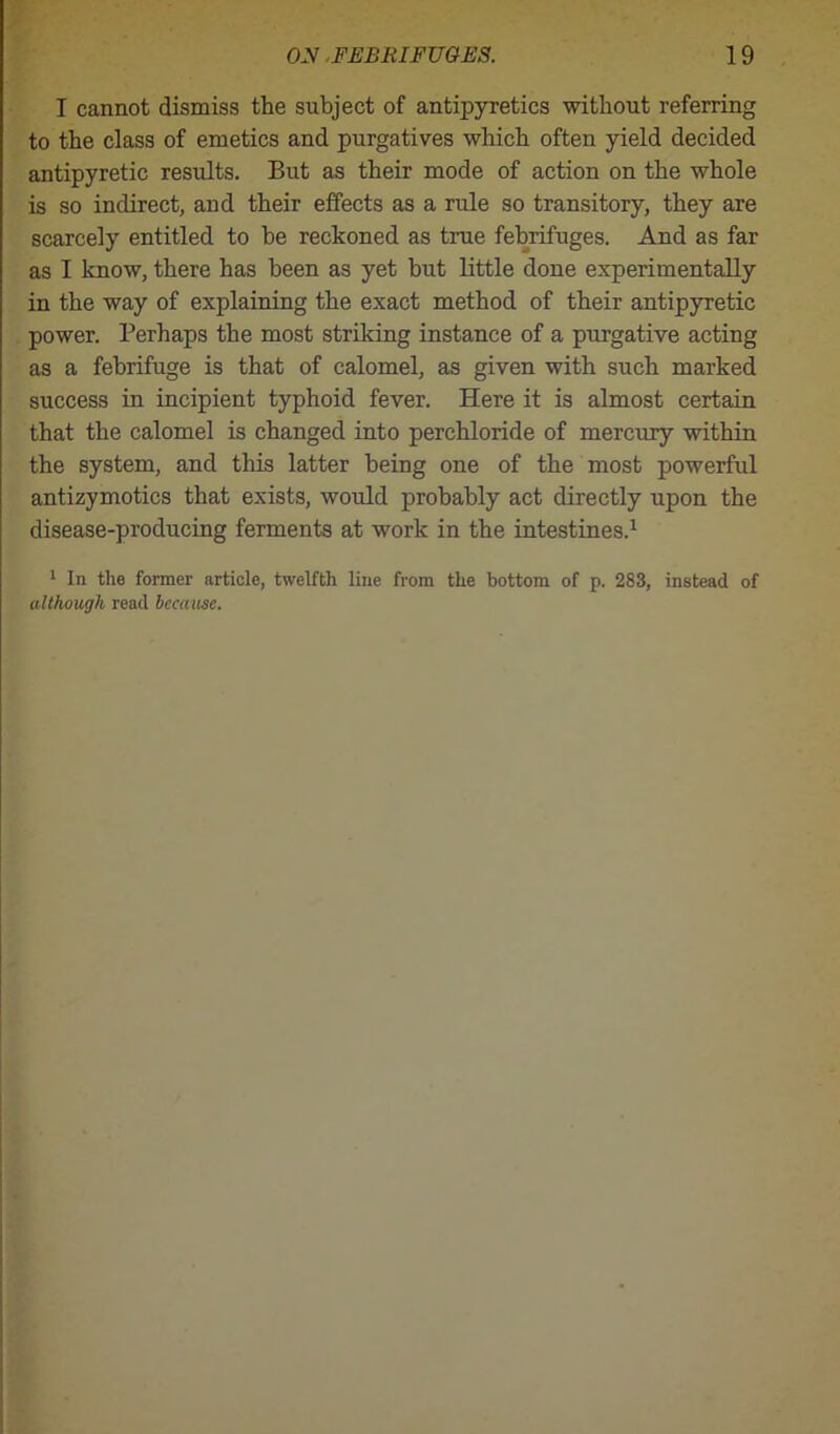 I cannot dismiss the subject of antipyretics without referring to the class of emetics and purgatives which often yield decided antipyretic results. But as their mode of action on the whole is so indirect, and their effects as a rule so transitory, they are scarcely entitled to he reckoned as true febrifuges. And as far as I know, there has been as yet but little done experimentally in the way of explaining the exact method of their antipyretic power. Perhaps the most striking instance of a purgative acting as a febrifuge is that of calomel, as given with such marked success in incipient typhoid fever. Here it is almost certain that the calomel is changed into perchloride of mercury within the system, and this latter being one of the most powerful antizymotics that exists, would probably act directly upon the disease-producing ferments at work in the intestines.1 1 In the former article, twelfth line from the bottom of p. 283, instead of although read because.