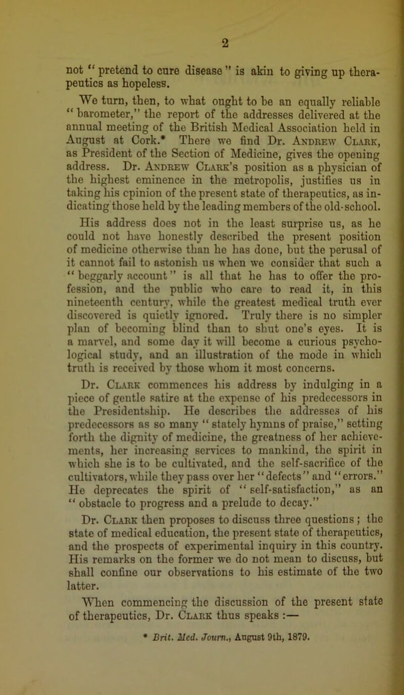 not “ pretend to cure disease ” is akin to giving up thera- peutics as hopeless. We turn, then, to what ought to he an equally reliable “ barometer,” the report of the addresses delivered at the annual meeting of the British Medical Association held in August at Cork.* There we find Dr. Andrew Clark, as President of the Section of Medicine, gives the opening address. Dr. Andrew Clark’s position as a physician of the highest eminence in the metropolis, justifies us in taking his opinion of the present state of therapeutics, as in- dicating those held by the leading members of the old-school. His address does not in the least surprise us, as he could not have honestly described the present position of medicine otherwise than ho has done, but the perusal of it cannot fail to astonish us when we consider that such a “ beggarly account ” is all that he has to offer the pro- fession, and the public who care to read it, in this nineteenth century, while the greatest medical truth ever discovered is quietly ignored. Truly thero is no simpler plan of becoming blind than to shut ono’s eyes. It is a marvel, and some day it will become a curious psycho- logical study, and an illustration of the mode in which truth is received by those whom it most concerns. Dr. Clark commences his address by indulging in a piece of gentle satire at the expense of his predecessors in the Presidentship. He describes the addresses of his predecessors as so many “ stately hymns of praise,” setting forth the dignity of medicine, the greatness of her achieve- ments, her increasing services to mankind, the spirit in which she is to be cultivated, and the self-sacrifice of the cultivators, while they pass over her “defects” and “errors.” He deprecates the spirit of “ self-satisfaction,” as an “ obstacle to progress and a prelude to decay.” Dr. Clark then proposes to discuss three questions; the state of medical education, the present state of therapeutics, and the prospects of experimental inquiry in this country. His remarks on the former we do not mean to discuss, but shall confine our observations to his estimate of the two latter. When commencing the discussion of the present slate of therapeutics, Dr. Clark thus speaks :— * Brit. Med. Journ., August 9th, 1879.