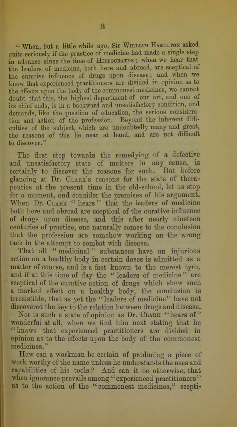 “ When, but a little while ago, Sir William Hamilton asked quite seriously if the practice of medicine had made a single step in advance since the time of Hippocrates ; when we hear that the leaders of medicine, both here and abroad, are sceptical of the curative influence of drugs upon disease; and when we know that experienced practitioners are divided in opinion as to the effects upon the body of the commonest medicines, we cannot doubt that this, the highest department of our art, and one of its chief ends, is in a backward and unsatisfactory condition, and demands, like the question of education, the serious considera- tion and action of the profession. Beyond the inherent diffi- culties of the subject, which are undoubtedly many and great, the reasons of this lie near at hand, and are not difficult to discover.” The first step towards the remedying of a defective and unsatisfactory state of matters in any cause, is certainly to discover the reasons for such. But before glancing at Dr. Clark’s reasons for the state of thera- peutics at the present time in the old-school, let us stop for a moment, and consider the premises of his argument. When Dr. Clark “ hears ” that the leaders of medicine both here and abroad are sceptical of the curative influence of drugs upon disease, and this after nearly nineteen centuries of practice, one naturally comes to the conclusion that the profession are somehow working on the wrong tack in the attempt to combat with disease. That all “ medicinal ” substances have an injurious action on a healthy body in certain doses is admitted as a matter of course, and is a fact known to the merest tyro, and if at this time of day the “ leaders of medicine” are sceptical of the curative action of drugs which show such a marked effect on a healthy body, the conclusion is irresistible, that as yet the “leaders of medicine” have not discovered the key to the relation between drugs and disease. Nor is such a state of opinion as Dr. Clark “hears of” wonderful at all, when we find him next stating that he “ knows that experienced practitioners are divided in opinion as to the effects upon the body of the commonest medicines.” How can a workman be certain of producing a piece of work worthy of the name unless he understands the uses and capabilities of his tools ? And can it be otherwise, that when ignorance prevails among “experienced practitioners” as to the action of tho “commonest medicines,” scepti-