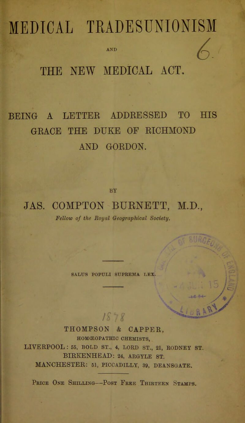 MEDICAL TRADESDNIONISM AND ^ THE NEW MEDICAL ACT, BEING A LETTEE ADDEESSED TO HIS GEACE THE DUKE OF EICHMOND AND GOEDON. JAS. COMPTON BURNETT, M.D., Fellow of the Royal Geographical Society. SALUS POPULI SUPREMA LEX. THOMPSON & CAPPER, HOM(EOPATHIO CHEMISTS, LIVERPOOL: 55, BOLD ST., 4, LORD ST., 21, RODNEY ST. BIRKENHEAD: 24, ARGYLE ST. MANCHESTER: 61, PICCADILLY, 39, DEANSGATE. Price One Shilling—Post Free Thirteen Stamps.