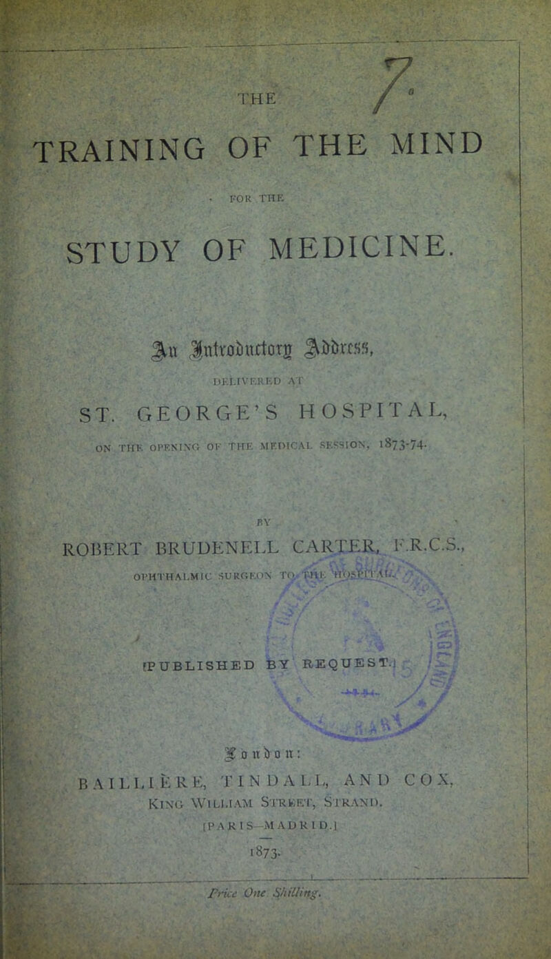 VHE V TRAINING OF THE MIND • FOR THE STUDY OF MEDICINE. Jpitroibnrtotjr pittas, DELIVERED AT ST. GEORGE’S HOSPITAL, ON THE OPENING OF THE MEDICAL SESSION, 1873-74. BY ROBERT BRUDENELL CARTER, E.R.C.S., OPHTHALMIC SURGEON TQ Till. Hu,-PI I AL. [PUBLISHED BY REQUEST.] foniloii: BAIL L I E R E, FIND A L L, AN D C 0 X, King William Strket, Strand. [PARIS -MAORI D.] 1873- Price One Shilling.