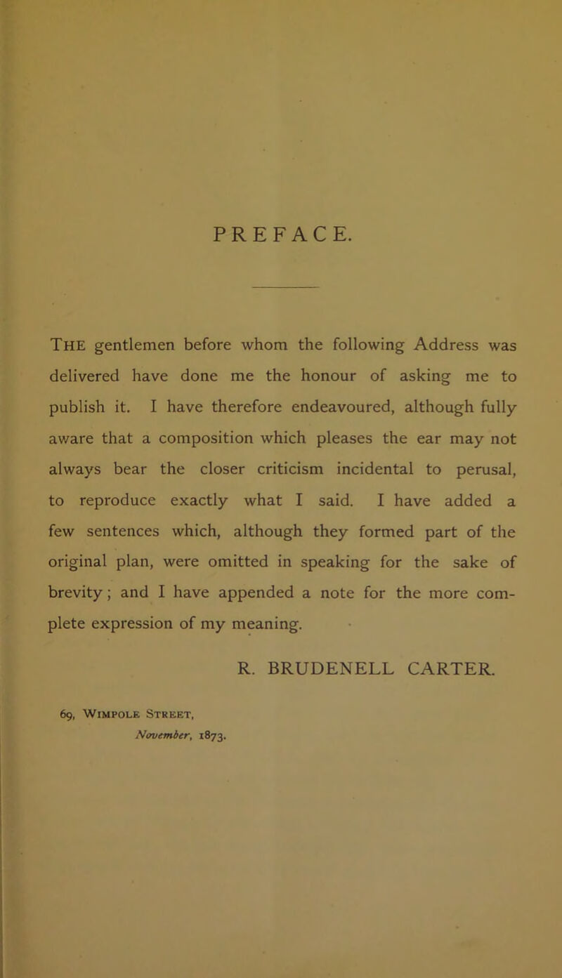 PREFACE. The gentlemen before whom the following Address was delivered have done me the honour of asking me to publish it. I have therefore endeavoured, although fully av/are that a composition which pleases the ear may not always bear the closer criticism incidental to perusal, to reproduce exactly what I said. I have added a few sentences which, although they formed part of the original plan, were omitted in speaking for the sake of brevity; and I have appended a note for the more com- plete expression of my meaning. R. BRUDENELL CARTER. 69, Wimpole Street, November, 1873.