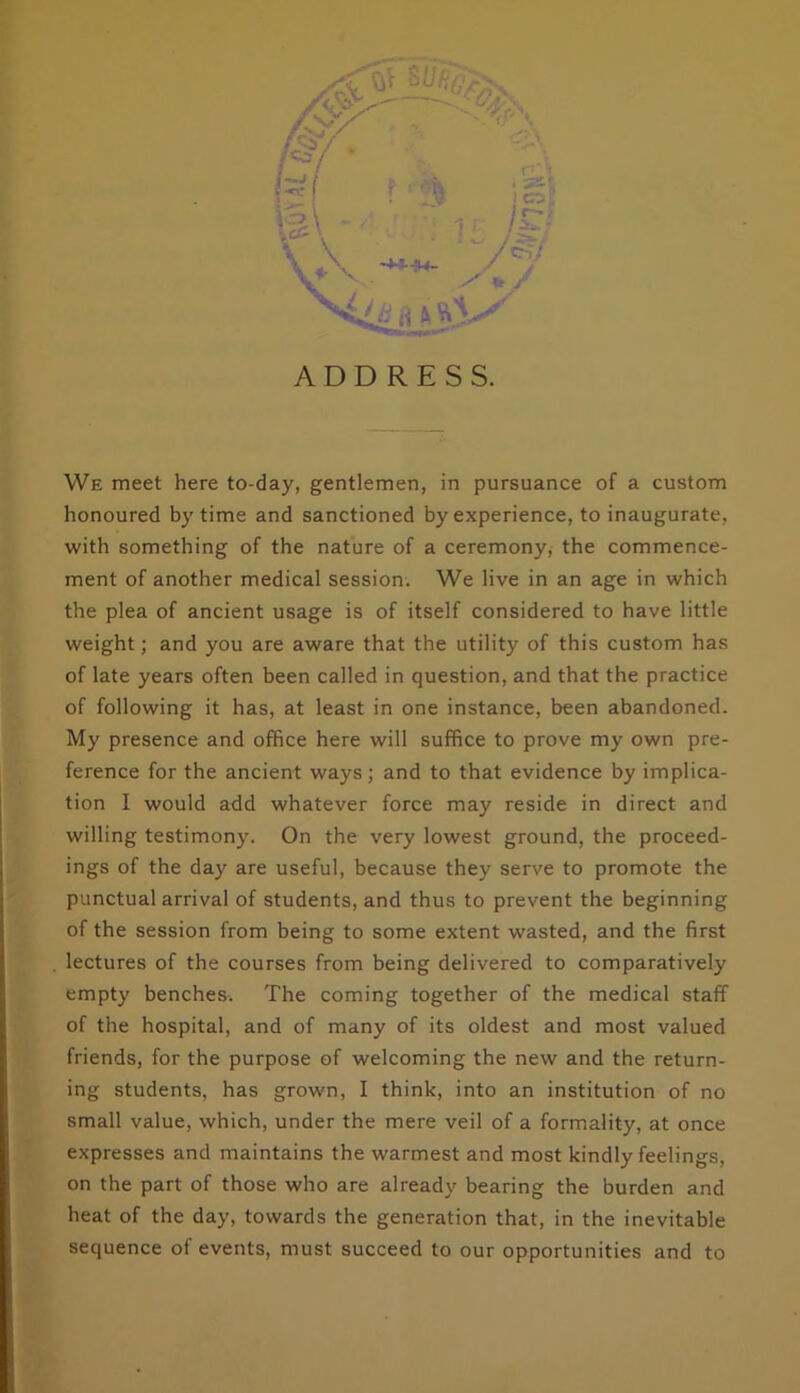 We meet here to-day, gentlemen, in pursuance of a custom honoured by time and sanctioned by experience, to inaugurate, with something of the nature of a ceremony, the commence- ment of another medical session. We live in an age in which the plea of ancient usage is of itself considered to have little weight; and you are aware that the utility of this custom has of late years often been called in question, and that the practice of following it has, at least in one instance, been abandoned. My presence and office here will suffice to prove my own pre- ference for the ancient ways; and to that evidence by implica- tion I would add whatever force may reside in direct and willing testimony. On the very lowest ground, the proceed- ings of the day are useful, because they serve to promote the punctual arrival of students, and thus to prevent the beginning of the session from being to some extent wasted, and the first lectures of the courses from being delivered to comparatively empty benches. The coming together of the medical staff of the hospital, and of many of its oldest and most valued friends, for the purpose of welcoming the new and the return- ing students, has grown, I think, into an institution of no small value, which, under the mere veil of a formality, at once expresses and maintains the warmest and most kindly feelings, on the part of those who are already bearing the burden and heat of the day, towards the generation that, in the inevitable sequence of events, must succeed to our opportunities and to