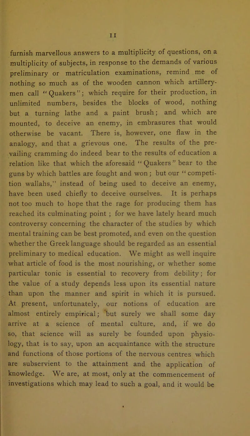 furnish marvellous answers to a multiplicity of questions, on a multiplicity of subjects, in response to the demands of various preliminary or matriculation examinations, remind me of nothing so much as of the wooden cannon which artillery- men call “Quakers”; which require for their production, in unlimited numbers, besides the blocks of wood, nothing but a turning lathe and a paint brush; and which are mounted, to deceive an enemy, in embrasures that would otherwise be vacant. There is, however, one flaw in the analogy, and that a grievous one. The results of the pre- vailing cramming do indeed bear to the results of education a relation like that which the aforesaid “Quakers” bear to the guns by which battles are fought and won ; but our “ competi- tion wallahs,” instead of being used to deceive an enemy, have been used chiefly to deceive ourselves. It is perhaps not too much to hope that the rage for producing them has reached its culminating point ; for we have lately heard much controversy concerning the character of the studies by which mental training can be best promoted, and even on the question whether the Greek language should be regarded as an essential preliminary to medical education. We might as well inquire what article of food is the most nourishing, or whether some particular tonic is essential to recovery from debility; for the value of a study depends less upon its essential nature than upon the manner and spirit in which it is pursued. At present, unfortunately, our notions of education are almost entirely empirical; but surely we shall some day arrive at a science of mental culture, and, if we do so, that science will as surely be founded upon physio- logy, that is to say, upon an acquaintance with the structure and functions of those portions of the nervous centres which are subservient to the attainment and the application of knowledge. We are, at most, only at the commencement of investigations which may lead to such a goal, and it would be