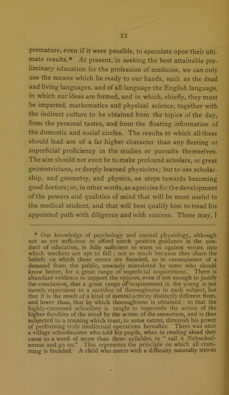 premature, even if it were possible, to speculate upon their ulti- mate results.* At present, in seeking the best attainable pre- liminary education for the profession of medicine, we can only use the means which lie ready to our hands, such as the dead and living languages, and of all language the English language, in which our ideas are formed, and in which, chiefly, they must be imparted, mathematics and physical science, together with the indirect culture to be obtained from the topics of the day, from the personal tastes, and from the floating information of the domestic and social circles. The results to which all these should lead are of a far higher character than any fleeting or superficial proficiency in the studies or pursuits themselves. The aim should not even be to make profound scholars, or great geometricians, or deeply learned physicists; but to use scholar- ship, and geometry, and physics, as steps towards becoming good doctors; or, in other words, as agencies for the development of the powers and qualities of mind that will be most useful to the medical student, and that will best qualify him to tread his appointed path with diligence and with success. These may, I * Our knowledge of psychology and mental physiology, although not as yet sufficient to afford much positive guidance in the con- duct of education, is fully sufficient to warn us against errors into which teachers are apt to fall ; not so much because they share the beliefs on which those errors are founded, as in consequence of a demand from the public, unwisely stimulated by some who should know better, for a great range of superficial acquirement There is abundant evidence to support the opinion, even if not enough to justify the conclusion, that a great range of acquirement in the young is not merely equivalent to a sacrifice of thoroughness in each subject, but that it is the result of a kind of mental activity distinctly different from, and lower than, that by which thoroughness is obtained : so that the highly-crammed schoolboy is taught to supersede the action of the higher faculties of the mind by the action of the sensorium, and is thus subjected to a training which must, to some extent, diminish his power of performing truly intellectual operations hereafter. There was once a village schoolmaster who told his pupils, when in reading aloud they came to a word of more than three syllables, to “ call it Nebuchad- nezzar and go on.” This represents the principle on which all cram- ming is founded. A child who meets with a difficulty naturally strives