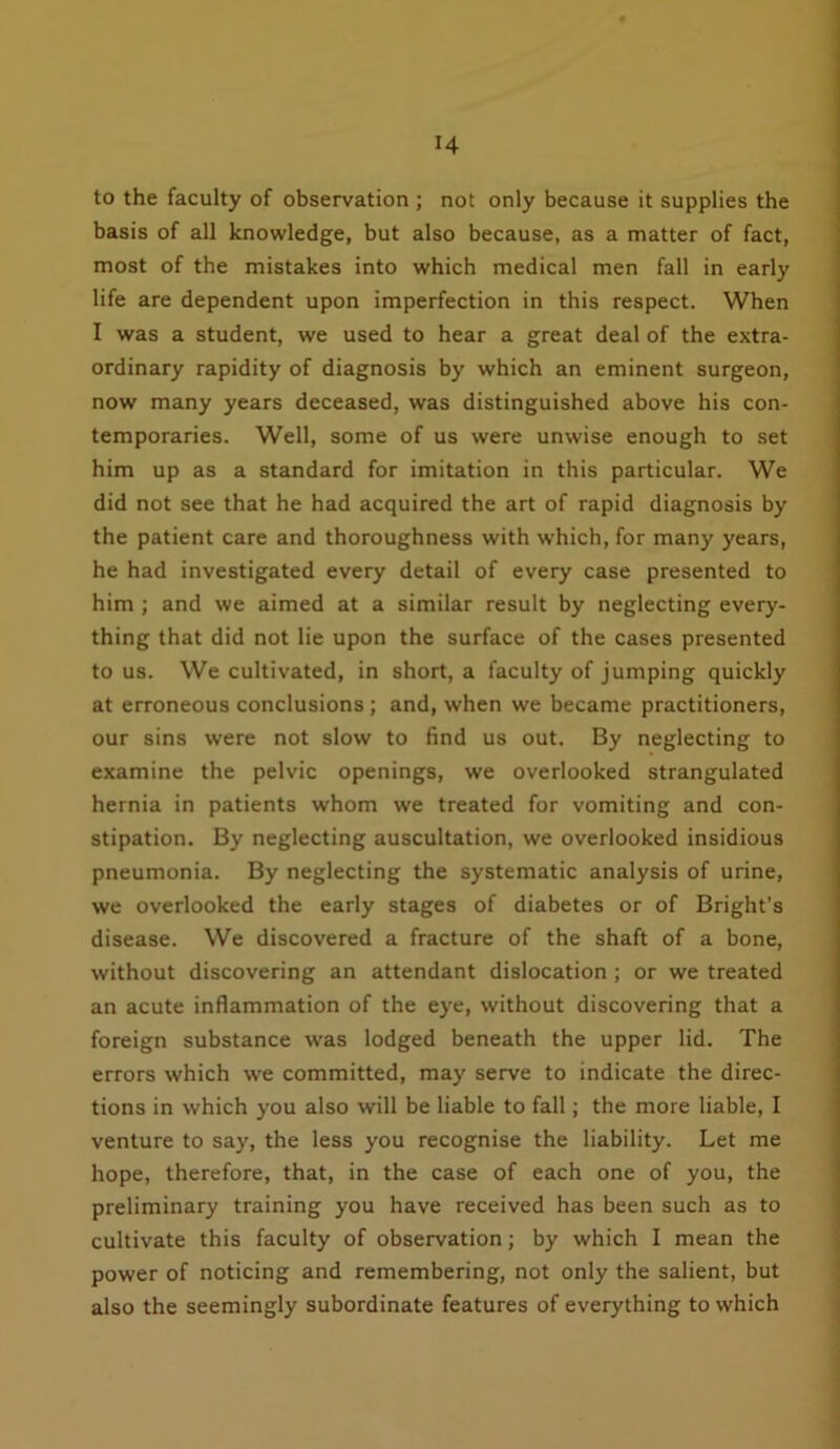 to the faculty of observation ; not only because it supplies the basis of all knowledge, but also because, as a matter of fact, most of the mistakes into which medical men fall in early life are dependent upon imperfection in this respect. When I was a student, we used to hear a great deal of the extra- ordinary rapidity of diagnosis by which an eminent surgeon, now many years deceased, was distinguished above his con- temporaries. Well, some of us were unwise enough to set him up as a standard for imitation in this particular. We did not see that he had acquired the art of rapid diagnosis by the patient care and thoroughness with which, for many years, he had investigated every detail of every case presented to him ; and we aimed at a similar result by neglecting every- thing that did not lie upon the surface of the cases presented to us. We cultivated, in short, a faculty of jumping quickly at erroneous conclusions ; and, when we became practitioners, our sins were not slow to find us out. By neglecting to examine the pelvic openings, we overlooked strangulated hernia in patients whom we treated for vomiting and con- stipation. By neglecting auscultation, we overlooked insidious pneumonia. By neglecting the systematic analysis of urine, we overlooked the early stages of diabetes or of Bright’s disease. We discovered a fracture of the shaft of a bone, without discovering an attendant dislocation ; or we treated an acute inflammation of the eye, without discovering that a foreign substance was lodged beneath the upper lid. The errors which we committed, may serve to indicate the direc- tions in which you also will be liable to fall; the more liable, I venture to say, the less you recognise the liability. Let me hope, therefore, that, in the case of each one of you, the preliminary training you have received has been such as to cultivate this faculty of observation; by which I mean the power of noticing and remembering, not only the salient, but also the seemingly subordinate features of everything to which