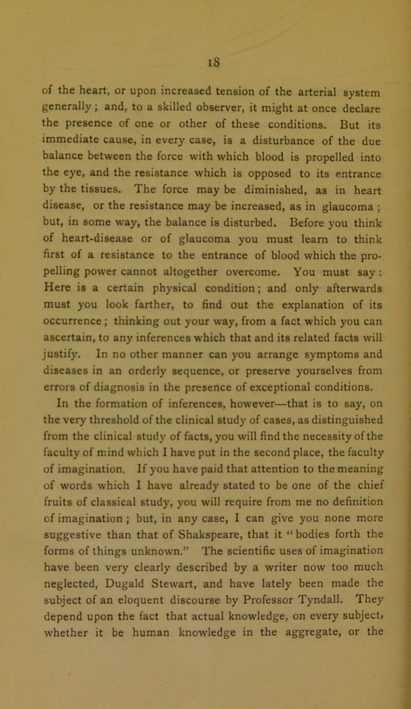 iS of the heart, or upon increased tension of the arterial system generally; and, to a skilled observer, it might at once declare the presence of one or other of these conditions. But its immediate cause, in every case, is a disturbance of the due balance between the force with which blood is propelled into the eye, and the resistance which is opposed to its entrance by the tissues. The force may be diminished, as in heart disease, or the resistance may be increased, as in glaucoma ; but, in some way, the balance is disturbed. Before you think of heart-disease or of glaucoma you must learn to think first of a resistance to the entrance of blood which the pro- pelling power cannot altogether overcome. You must say: Here is a certain physical condition; and only afterwards must you look farther, to find out the explanation of its occurrence; thinking out your way, from a fact which you can ascertain, to any inferences which that and its related facts will justify. In no other manner can you arrange symptoms and diseases in an orderly sequence, or preserve yourselves from errors of diagnosis in the presence of exceptional conditions. In the formation of inferences, however—that is to say, on the very threshold of the clinical study of cases, as distinguished from the clinical study of facts, you will find the necessity of the faculty of mind which I have put in the second place, the faculty of imagination. If you have paid that attention to the meaning of words which I have already stated to be one of the chief fruits of classical study, you will require from me no definition of imagination ; but, in any case, I can give you none more suggestive than that of Shakspeare, that it “ bodies forth the forms of things unknown.” The scientific uses of imagination have been very clearly described by a writer now too much neglected, Dugald Stewart, and have lately been made the subject of an eloquent discourse by Professor Tyndall. They depend upon the fact that actual knowledge, on every subjecti whether it be human knowledge in the aggregate, or the