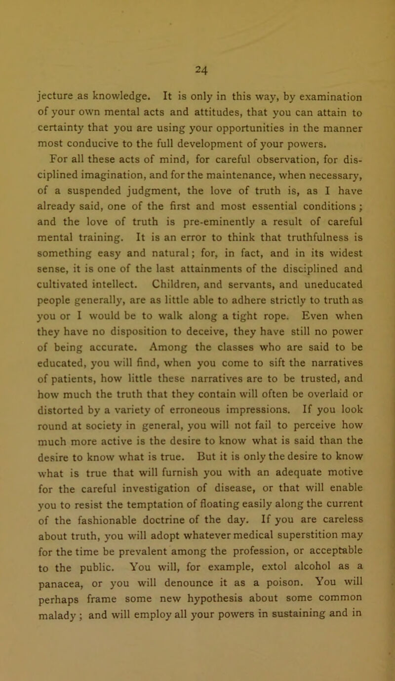 jecture as knowledge. It is only in this way, by examination of your own mental acts and attitudes, that you can attain to certainty that you are using your opportunities in the manner most conducive to the full development of your powers. For all these acts of mind, for careful observation, for dis- ciplined imagination, and for the maintenance, when necessary, of a suspended judgment, the love of truth is, as I have already said, one of the first and most essential conditions ; and the love of truth is pre-eminently a result of careful mental training. It is an error to think that truthfulness is something easy and natural; for, in fact, and in its widest sense, it is one of the last attainments of the disciplined and cultivated intellect. Children, and servants, and uneducated people generally, are as little able to adhere strictly to truth as you or I would be to walk along a tight rope. Even when they have no disposition to deceive, they have still no power of being accurate. Among the classes who are said to be educated, you will find, when you come to sift the narratives of patients, how little these narratives are to be trusted, and how much the truth that they contain will often be overlaid or distorted by a variety of erroneous impressions. If you look round at society in general, you will not fail to perceive how much more active is the desire to know what is said than the desire to know what is true. But it is only the desire to know what is true that will furnish you with an adequate motive for the careful investigation of disease, or that will enable you to resist the temptation of floating easily along the current of the fashionable doctrine of the day. If you are careless about truth, you will adopt whatever medical superstition may for the time be prevalent among the profession, or acceptable to the public. You will, for example, extol alcohol as a panacea, or you will denounce it as a poison. You will perhaps frame some new hypothesis about some common malady ; and will employ all your powers in sustaining and in