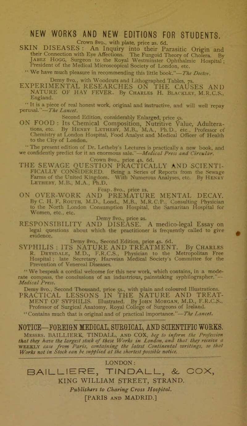 Crown 8vo., with plate, price 2s. 6d. SKIN DISEASES : An Inquiry into their Parasitic Origin and their Connection with Eye Affections. The Fungoid Theory of Cholera. Bv Jabez Hogg, Surgeon to the Royal Westminster Ophthalmic Hospital ; President of the Medical Microscopical Society of London, etc.  We have much pleasure in recommending this little book.—The Doctot. Demy 8vo., with Woodcuts and Lithographed Tables. 7s. EXPERIMENTAL RESEARCHES ON THE CAUSES AND NATURE OF HAY FEVER. By Charles H. Blackley, M.R.C.S., England. “It is a piece of real honest work, original and instructive, and will well repay perusal.”—The Lancet. Second Edition, considerably Enlarged, price 5s. ON FOOD : Its Chemical Composition, Nutritive Value, Adultera- tions, etc. By Henry Letheby, M.B., M.A., Ph.D., etc., Professor of Chemistry at London Hospital, Food Analyst and Medical Officer of Health to the City of London. “The present edition of Dr. Letheby’s Lectures is practically a new book, and we confidently predict for it an enormous sale.—Medical Press and Circular. Crown 8vo., price 4s. 6d. THE SEWAGE QUESTION PRACTICALLY AND SCIENTI- FICALLY CONSIDERED. Being a Series of Reports from the Sewage Farms of the United Kingdom. With Numerous Analyses, etc. By Henry Letheby, M.B., MA, Ph.D. Fcap. 8vo., price is. ON OVER-WORK AND PREMATURE MENTAL DECAY. By C. H. F. Routh, M.D., Lond.. M.B., M.R.C.P.. Consulting Physician to the North London Consumption Hospital, the Samaritan Hospital for Women, etc., etc. Demy 8vo., price 2s. RESPONSIBILITY AND DISEASE. A medico-legal Essay on legal questions about which the practitioner is frequently called to give evidence. Demv 8vo., Second Edition, price 4s. 6d. SYPHILIS : ITS NATURE AND TREATMENT. By Charles R. Drysdai.e, M.D., F.R.C.S., Physician to the Metropolitan Free Hospital ; late Secretary, Harveian Medical Society's Committee for the Prevention of Venereal Diseases.  We bespeak a cordial welcome for this new work, which contains, in a mode- rate compass, the conclusions of an industrious, painstaking syphilographer.”— Medical Press. Demv 8vo., Second Thousand, price 5s., with plain and coloured Illustrations. PRACTICAL LESSONS IN THE NATURE AND TREAT- MENT OF SYPHILIS. Illustrated. By John Morgan, M.D., F.R.C.S., Professor of Surgical Anatomy, Royal College of Surgeons of Ireland. “Contains much that is original and of practical importance.—The lancet. NOTICE—FOREIGN MEDICAL, SURGICAL, AND SCIENTIFIC WORKS. Messrs. BAILLIERE, TINDALL, and COX, beg to inform the Profession that they have the largest stock of these Works in London, and that they receive a WEEKLY case from Paris, containing the latest Continental writings, so that Works not in Stock can be supplied at the shortest possible notice. LONDON: BAILLIERE, “TINDALL, &. COX, KING WILLIAM STREET, STRAND. Publishers to Charing Cross Hospital. [PARIS and MADRID.]