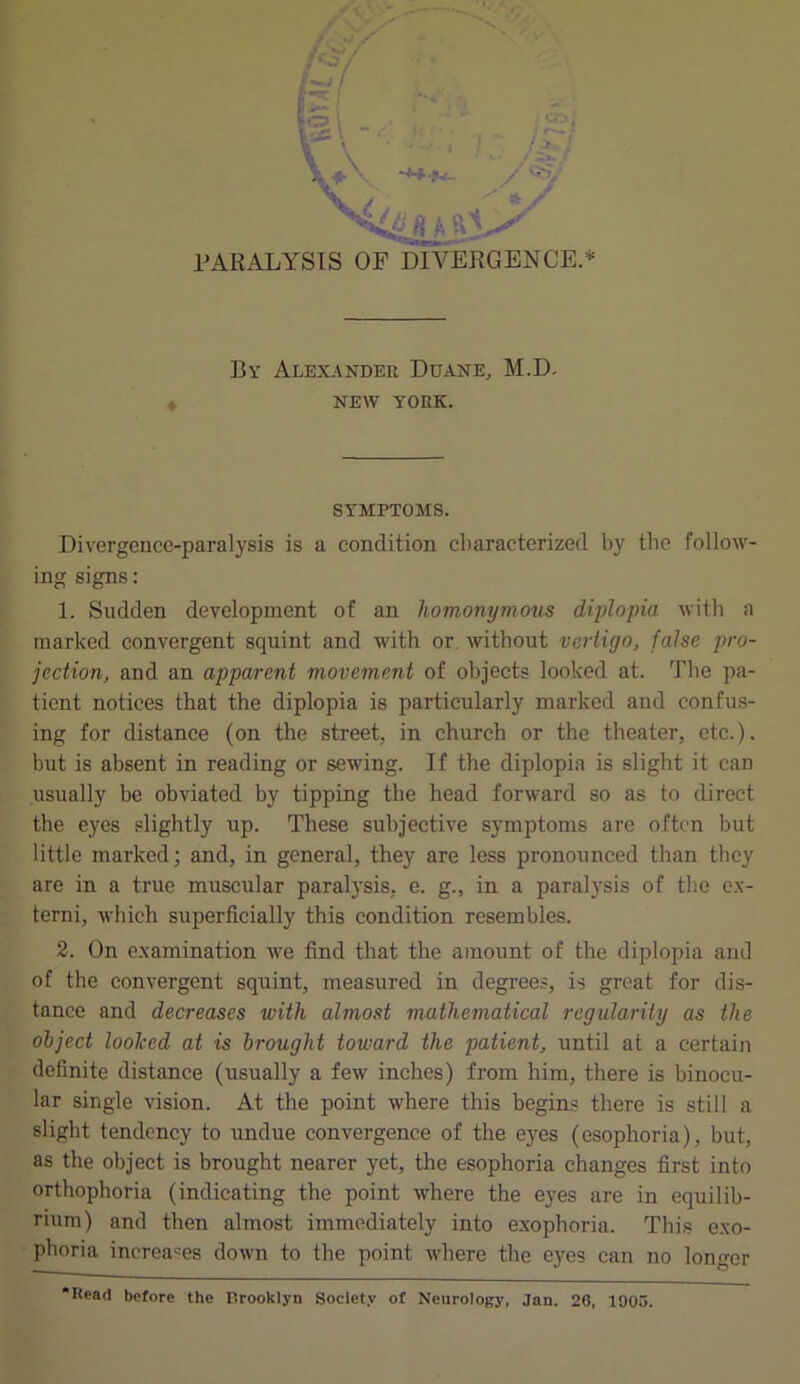 By Alexander Duane, M.D. NEW YORK. SYMPTOMS. Divergence-paralysis is a condition characterized by the follow- ing signs: 1. Sudden development of an homonymous diplopia with a marked convergent squint and with or without vertigo, false pro- jection, and an apparent movement of objects looked at. The pa- tient notices that the diplopia is particularly marked and confus- ing for distance (on the street, in church or the theater, etc.), but is absent in reading or sewing. If the diplopia is slight it can usually be obviated by tipping the head forward so as to direct the eyes slightly up. These subjective symptoms are often but little marked; and, in general, they are less pronounced than they are in a true muscular paralysis, e. g., in a paralysis of the ex- tend, which superficially this condition resembles. 2. On examination we find that the amount of the diplopia and of the convergent squint, measured in degrees, is great for dis- tance and decreases with almost mathematical regularity as the object looked at is brought toward the patient, until at a certain definite distance (usually a few inches) from him, there is binocu- lar single vision. At the point where this begins there is still a slight tendency to undue convergence of the eyes (esophoria), but, as the object is brought nearer yet, the esophoria changes first into orthophoria (indicating the point where the eyes are in equilib- rium) and then almost immediately into exophoria. This exo- phoria increases down to the point where the eyes can no longer •Read before the Brooklyn Society of Neurology, Jan. 26, 1905.