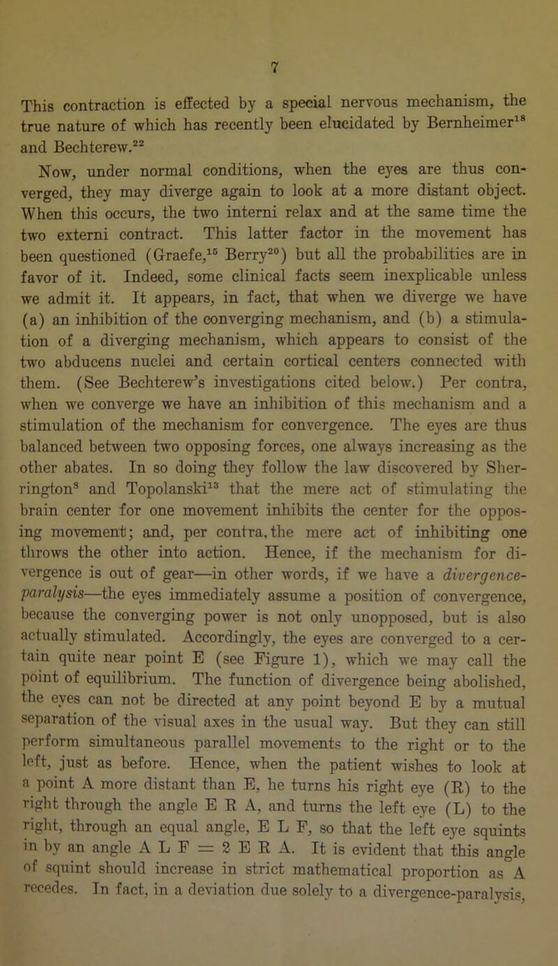 This contraction is effected by a special nervous mechanism, the true nature of which has recently been elucidated by Bernheimer18 and Bechterew.22 Now, under normal conditions, when the eyes are thus con- verged, they may diverge again to look at a more distant object. When this occurs, the two interni relax and at the same time the two externi contract. This latter factor in the movement has been questioned (Graefe,15 Berry20) but all the probabilities are in favor of it. Indeed, some clinical facts seem inexplicable unless we admit it. It appears, in fact, that when we diverge we have (a) an inhibition of the converging mechanism, and (b) a stimula- tion of a diverging mechanism, which appears to consist of the two abducens nuclei and certain cortical centers connected with them. (See Bechterew’s investigations cited below.) Per contra, when we converge we have an inhibition of this mechanism and a stimulation of the mechanism for convergence. The eyes are thus balanced between two opposing forces, one always increasing as the other abates. In so doing they follow the law discovered by Sher- rington8 and Topolanski13 that the mere act of stimulating the brain center for one movement inhibits the center for the oppos- ing movement; and, per contra,the mere act of inhibiting one throws the other into action. Hence, if the mechanism for di- vergence is out of gear—in other words, if we have a divergence- paralysis—the eyes immediately assume a position of convergence, because the converging power is not only unopposed, but is also actually stimulated. Accordingly, the eyes are converged to a cer- tain quite near point E (see Figure 1), which we may call the point of equilibrium. The function of divergence being abolished, the eyes can not be directed at any point beyond E by a mutual separation of the visual axes in the usual way. But they can still perform simultaneous parallel movements to the right or to the left, just as before. Hence, when the patient wishes to look at a point A more distant than E, he turns his right eye (R) to the right through the angle ERA, and turns the left eye (L) to the right, through an equal angle, E L F, so that the left eye squints in by an angle A L F = 2 E R A. It is evident that this angle of squint should increase in strict mathematical proportion as A recedes. In fact, in a deviation due solely to a divergence-paralysis,