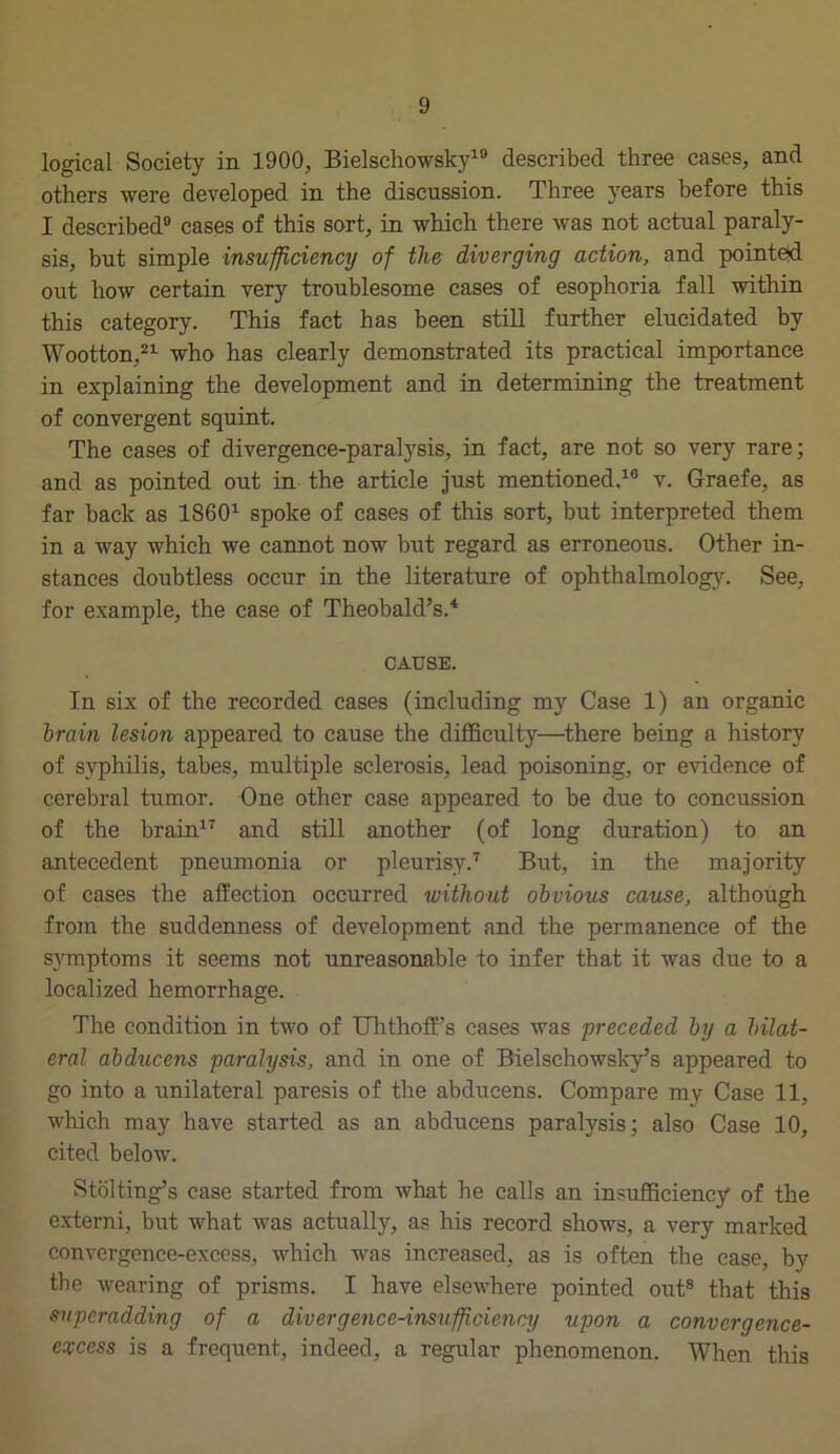 logical Society in 1900, Bielschowsky18 described three cases, and others were developed in the discussion. Three years before this I described0 cases of this sort, in which there was not actual paraly- sis, but simple insufficiency of the diverging action, and pointed out how certain very troublesome cases of esophoria fall within this category. This fact has been still further elucidated by Wootton,21 who has clearly demonstrated its practical importance in explaining the development and in determining the treatment of convergent squint. The cases of divergence-paralysis, in fact, are not so very rare; and as pointed out in the article just mentioned.10 v. Graefe, as far back as I8601 spoke of cases of this sort, but interpreted them in a way which we cannot now but regard as erroneous. Other in- stances doubtless occur in the literature of ophthalmology. See, for example, the case of Theobald’s.4 CAUSE. In six of the recorded cases (including my Case 1) an organic brain lesion appeared to cause the difficulty—there being a history of syphilis, tabes, multiple sclerosis, lead poisoning, or evidence of cerebral tumor. One other case appeared to be due to concussion of the brain17 and still another (of long duration) to an antecedent pneumonia or pleurisy.7 But, in the majority of cases the affection occurred without obvious cause, although from the suddenness of development and the permanence of the symptoms it seems not unreasonable to infer that it was due to a localized hemorrhage. The condition in two of Uhthoff’s cases was preceded by a bilat- eral abducens paralysis, and in one of Bielschowsky’s appeared to go into a unilateral paresis of the abducens. Compare my Case 11, which may have started as an abducens paralysis; also Case 10, cited below. Stolting’s case started from what he calls an insufficiency of the externi, but what was actually, as his record shows, a very marked convergence-excess, which was increased, as is often the case, by the wearing of prisms. I have elsewhere pointed out8 that this superadding of a divergence-insufficiency upon a convergence- excess is a frequent, indeed, a regular phenomenon. When this