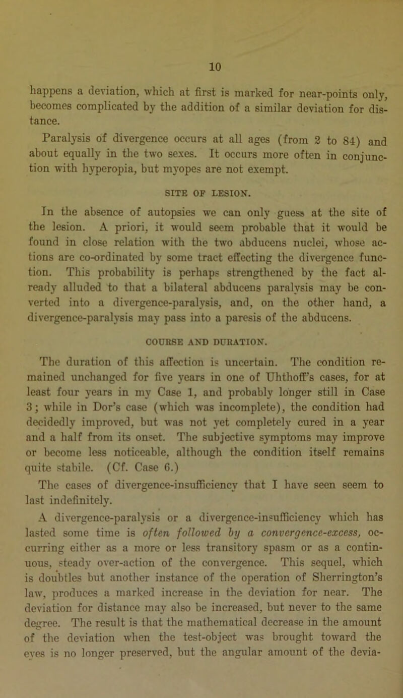 happens a deviation, which at first is marked for near-points only, becomes complicated by the addition of a similar deviation for dis- tance. Paralysis of divergence occurs at all ages (from 2 to 84) and about equally in the two sexes. It occurs more often in conjunc- tion with hyperopia, but myopes are not exempt. SITE OF LESION. In the absence of autopsies we can only guess at the site of the lesion. A priori, it would seem probable that it would be found in close relation with the two abducens nuclei, whose ac- tions are co-ordinated by some tract effecting the divergence func- tion. This probability is perhaps strengthened by the fact al- ready alluded to that a bilateral abducens paralysis may be con- verted into a divergence-paralysis, and, on the other hand, a divergence-paralysis may pass into a paresis of the abducens. COURSE AND DURATION. The duration of this affection is uncertain. The condition re- mained unchanged for five years in one of Uhthoff’s cases, for at least four years in my Case 1, and probably longer still in Case 3; while in Dor’s case (which was incomplete), the condition had decidedly improved, but was not yet completely cured in a year and a half from its onset. The subjective symptoms may improve or become less noticeable, although the condition itself remains quite stabile. (Cf. Case 6.) The cases of divergence-insufficiency that I have seen seem to last indefinitely. A divergence-paralysis or a divergence-insufficiency which has lasted some time is often followed by a convergence-excess, oc- curring either as a more or less transitory spasm or as a contin- uous, steady over-action of the convergence. This sequel, which is doubtles but another instance of the operation of Sherrington’s law, produces a marked increase in the deviation for near. The deviation for distance may also be increased, but never to the same degree. The result is that the mathematical decrease in the amount of the deviation when the test-object was brought toward the eves is no longer preserved, but the angular amount of the devia-