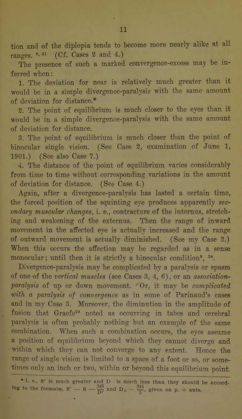 tion and of the diplopia tends to become more nearly alike at all ranges. 8-21 (Cf. Cases 2 and 4.) The presence of such a marked convergence-excess may be in- ferred when: 1. The deviation for near is relatively much greater than it would be in a simple divergence-paralysis with the same amount of deviation for distance.* 2. The point of equilibrium is much closer to the eyes than it would be in a simple divergence-paralysis with the same amount of deviation for distance. 3. The point of equilibrium is much closer than the point of binocular single vision. (See Case 2, examination of June 1, 1901.) (See also Case 7.) 4. The distance of the point of equilibrium varies considerably from time to time without corresponding variations in the amount of deviation for distance. (See Case 4.) Again, after a divergence-paralysis has lasted a certain time, the forced position of the squinting eye produces apparently sec- ondary muscular changes, i. e., contracture of the internus, stretch- ing and weakening of the externus. Then the range of inward movement in the affected eye is actually increased and the range of outward movement is actually diminished. (See my Case 2.) When this occurs the affection may be regarded as in a sense monocular; until then it is strictly a binocular condition9, 24. Divergence-paralysis may be complicated by a paralysis or spasm of one of the vertical muscles (see Cases 3, 4, 6), or an association- paralysis of up or down movement. Or, it may be complicated with a paralysis of convergence as in some of Parinaud’s cases and in my Case 3. Moreover, the diminution in the amplitude of fusion that Graefe23 noted as occurring in tabes and cerebral paralysis is often probably nothing but an example of the same combination. When such a combination occurs, the eyes assume a position of equilibrium beyond which they cannot diverge and within which they can not converge to any extent. Hence the range of single vision is limited to a space of a foot or so, or some- times only an inch or two, within or beyond this equilibrium point. • I. e., S' Is much greater and D is much less than they should be accord- ing to the formula*, S' — S —yy? nnc* D0 ~ -r1-’, given on p. -f- ante.