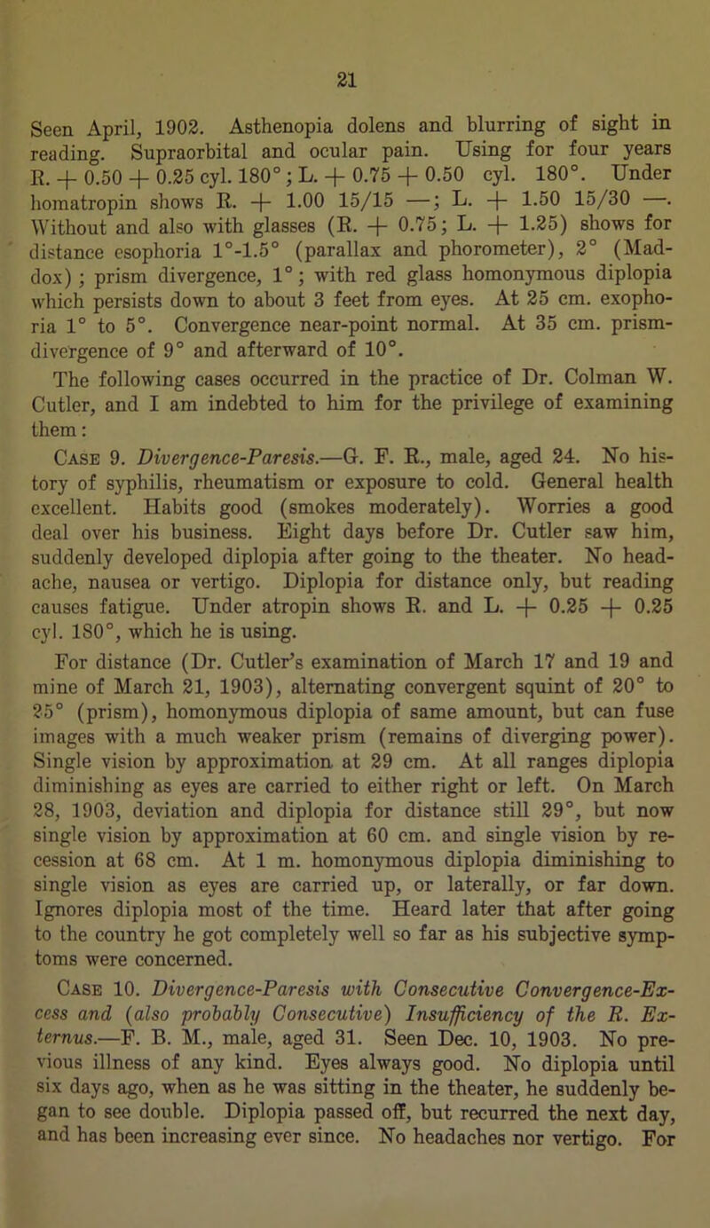 Seen April, 1902. Asthenopia dolens and blurring of sight in reading. Supraorbital and ocular pain. Using for four years E. + 0.50 + 0.25 cyl. 180°; L. + 0.75 + 0.50 cyl. 180°. Under homatropin shows R. -f- 1.00 15/15 —; L. -f- 1.50 15/30 . Without and also with glasses (R. + 0.75; L. + 1.25) shows for distance esophoria 1°-1.5° (parallax and phorometer), 2° (Mad- dox) ; prism divergence, 1°; with red glass homonymous diplopia which persists down to about 3 feet from eyes. At 25 cm. exopho- ria 1° to 5°. Convergence near-point normal. At 35 cm. prism- divergence of 9° and afterward of 10°. The following cases occurred in the practice of Dr. Colman W. Cutler, and I am indebted to him for the privilege of examining them: Case 9. Divergence-Paresis.—G. F. R., male, aged 24. No his- tory of syphilis, rheumatism or exposure to cold. General health excellent. Habits good (smokes moderately). Worries a good deal over his business. Eight days before Dr. Cutler saw him, suddenly developed diplopia after going to the theater. No head- ache, nausea or vertigo. Diplopia for distance only, but reading causes fatigue. Under atropin shows R. and L. -f- 0.25 -f- 0.25 cyl. 180°, which he is using. For distance (Dr. Cutler’s examination of March 17 and 19 and mine of March 21, 1903), alternating convergent squint of 20° to 25° (prism), homonymous diplopia of same amount, but can fuse images with a much weaker prism (remains of diverging power). Single vision by approximation, at 29 cm. At all ranges diplopia diminishing as eyes are carried to either right or left. On March 28, 1903, deviation and diplopia for distance still 29°, but now single vision by approximation at 60 cm. and single vision by re- cession at 68 cm. At 1 m. homonymous diplopia diminishing to single vision as eyes are carried up, or laterally, or far down. Ignores diplopia most of the time. Heard later that after going to the country he got completely well so far as his subjective symp- toms were concerned. Case 10. Divergence-Paresis with Consecutive Convergence-Ex- cess and (also probably Consecutive) Insufficiency of the R. Ex- ternus.—F. B. M., male, aged 31. Seen Dec. 10, 1903. No pre- vious illness of any kind. Eyes always good. No diplopia until six days ago, when as he was sitting in the theater, he suddenly be- gan to see double. Diplopia passed off, but recurred the next day, and has been increasing ever since. No headaches nor vertigo. For