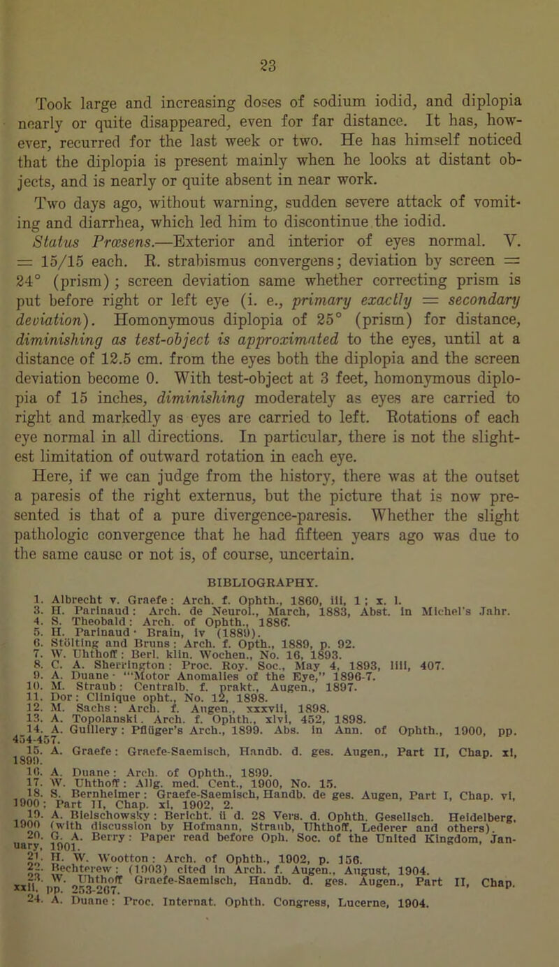 Took large ancl increasing doses of sodium iodid, and diplopia nearly or quite disappeared, even for far distance. It has, how- ever, recurred for the last week or two. He has himself noticed that the diplopia is present mainly when he looks at distant ob- jects, and is nearly or quite absent in near work. Two days ago, without warning, sudden severe attack of vomit- ing and diarrhea, which led him to discontinue the iodid. Status Prcesens.—Exterior and interior of eyes normal. V. = 15/15 each. R. strabismus convergens; deviation by screen = 24° (prism); screen deviation same whether correcting prism is put before right or left eye (i. e., primary exactly = secondary deviation). Homonymous diplopia of 25° (prism) for distance, diminishing as test-object is approximated to the eyes, until at a distance of 12.5 cm. from the eyes both the diplopia and the screen deviation become 0. With test-object at 3 feet, homonymous diplo- pia of 15 inches, diminishing moderately as eyes are carried to right and markedly as eyes are carried to left. Rotations of each eye normal in all directions. In particular, there is not the slight- est limitation of outward rotation in each eye. Here, if we can judge from the history, there was at the outset a paresis of the right externus, but the picture that is now pre- sented is that of a pure divergence-paresis. Whether the slight pathologic convergence that he had fifteen years ago was due to the same cause or not is, of course, uncertain. BIBLIOGRAPHY. 1. Albrecht v. Graefe: Arch. f. Ophth., 1860, ill, 1; x. 1. 3. H. Parinaud: Arch, de Neurol., March, 1883, Abst. In Michel’s .Tahr. 4. S. Theobald: Arch, of Ophth., 1886. 5. H. Parinaud- Brain, lv (1889). 6. Stolting and Bruns : Arch. f. Opth., 1889, p. 92. 7. W. Uhthoff : Berl. kiln. Wochen., No. 16, 1893. 8. C. A. Sherrington: Proc. Roy. Soc., May 4, 1893, 1111, 407. 9. A. Duane - ‘“Motor Anomalies of the Eye,” 1896-7. 10. M. Straub: Centralb. f. prakt., Augen., 1897. 11. Dor: Clinique opht., No. 12, 1898. 12. M. Sachs: Arch. f. Augen., xxxvii, 1898. 13. A. Topolanski. Arch. f. Ophth., xlvl, 452, 1898. 14. A. Gulllery: Pfltiger’s Arch., 1899. Abs. in Ann. of Ophth., 1900, pp. 454-457. 15. A. Graefe: Graefe-Saemisch, Handb. d. ges. Augen., Part II, Chap, xl, 16. A. Duane: Arch, of Ophth., 1899. 17. W. Uhthoff: Allg. med. Cent., 1900, No. 15. 18. S. Bernlieimer : Graefe-Saemisch, Handb. de ges. Augen, Part I, Chap, vl, 1900 ; Part II, Chap, xi, 1902, 2. 19- A. Bielschowsky : Bertcht. ii d. 28 Vers. d. Ophth. Gesellsch. Heidelberg, (with discussion by Hofmann, Straub, Uhthoff, Lederer and others) 40. G. A. Berry : Paper read before Opli. Soc. of the United Kingdom, Jan- uary, 1901. on’ H’ w- Wootton: Arch, of Ophth., 1902, p. 156. 2_. Bechterew: (1903) cited in Arch. f. Augen., August, 1904. xxli pp 05^267* Gl'aefeSaemlscl,> Handb- d- ges. Augen., Part II, Chap. 24. A. Duane: Proc. Internat. Ophth. Congress, Lucerne, 1904.