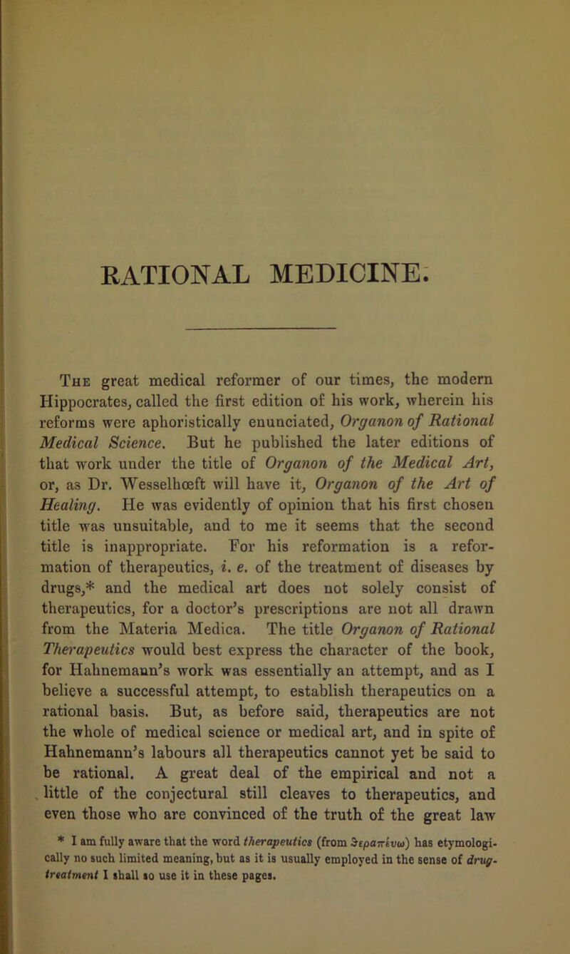 RATIONAL MEDICINE. The great medical reformer of our times, the modern Hippocrates, called the first edition of his work, wherein his reforms were aphoristically enunciated, Organon of Rational Medical Science. But he published the later editions of that work under the title of Organon of the Medical Art, or, a3 Dr. Wesselkoeft will have it. Organon of the Art of Healing. He was evidently of opinion that his first chosen title was unsuitable, and to me it seems that the second title is inappropriate. For his reformation is a refor- mation of therapeutics, i. e. of the treatment of diseases by drugs,* and the medical art does not solely consist of therapeutics, for a doctor’s prescriptions are not all drawn from the Materia Medica. The title Organon of Rational Therapeutics would best express the character of the book, for Hahnemann’s work was essentially an attempt, and as I believe a successful attempt, to establish therapeutics on a rational basis. But, as before said, therapeutics are not the whole of medical science or medical art, and in spite of Hahnemann’s labours all therapeutics cannot yet be said to be rational. A great deal of the empirical and not a little of the conjectural still cleaves to therapeutics, and even those who are convinced of the truth of the great law * I am fully aware that the word therapeutics (from Sepairevu) has etymologi- cally no such limited meaning, but as it is usually employed in the sense of drug-