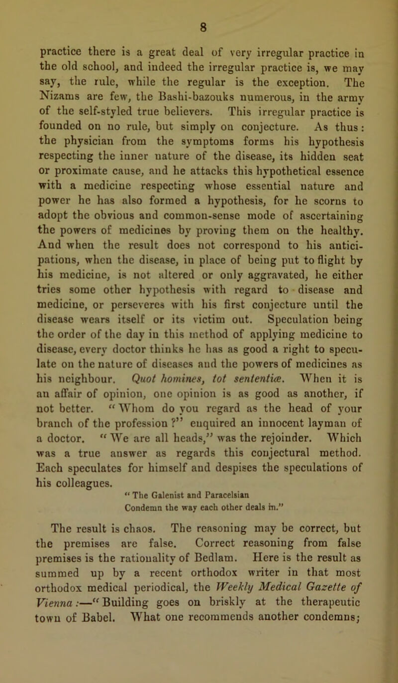 practice there is a great deal of very irregular practice in the old school, and indeed the irregular practice is, we mav say, the rule, while the regular is the exception. The Nizams are few, the Bashi-bazouks numerous, in the army of the self-styled true believers. This irregular practice is founded on no rule, but simply on conjecture. As thus: the physician from the symptoms forms his hypothesis respecting the inner uature of the disease, its hidden seat or proximate cause, and he attacks this hypothetical essence with a medicine respecting whose essential nature and power he has also formed a hypothesis, for he scorns to adopt the obvious and common-sense mode of ascertaining the powers of medicines by proving them on the healthy. And when the result does not correspond to his antici- pations, when the disease, iu place of being put to flight by his medicine, is not altered or only aggravated, he either tries some other hypothesis with regard to disease and medicine, or perseveres with his first conjecture until the disease wears itself or its victim out. Speculation being the order of the day iu this method of applying medicine to disease, every doctor thinks he has as good a right to specu- late on the nature of diseases and the powers of medicines as his neighbour. Quot homines, tot sentential. When it is an affair of opinion, one opinion is as good as another, if not better. “ Whom do you regard as the head of your branch of the profession ?” enquired an innocent layman of a doctor.  We are all heads,” was the rejoinder. Which was a true answer as regards this conjectural method. Each speculates for himself and despises the speculations of his colleagues. “ The Galenist and Paracelsian Condemn the way each other deals m.” The result is chaos. The reasoning may be correct, but the premises are false. Correct reasoning from false premises is the rationality of Bedlam. Here is the result as summed up by a recent orthodox writer in that most orthodox medical periodical, the Weekly Medical Gazette of Vienna:—“ Building goes on briskly at the therapeutic town of Babel. What one recommends another condemns;