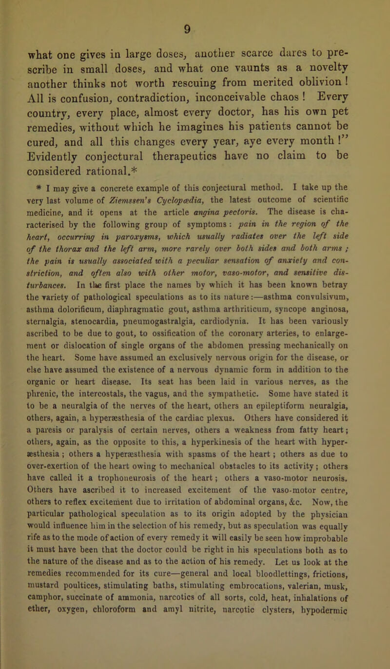 what one gives in large doses, another scarce dares to pre- scribe in small doses, and what one vaunts as a novelty another thinks not worth rescuing from merited oblivion ! All is confusion, contradiction, inconceivable chaos ! Every country, every place, almost every doctor, has his own pet remedies, without which he imagines his patients cannot be cured, and all this changes every year, aye every month !” Evidently conjectural therapeutics have no claim to be considered rational.* * I may give a concrete example of this conjectural method. I take up the very last volume of Ziemssen’s Cyclopedia, the latest outcome of scientific medicine, and it opens at the article angina pectoris. The disease is cha- racterised by the following group of symptoms : pain in the region of the heart, occurring in paroxysms, which usually radiates over the left side of the thorax and the left arm, more rarely over both sides and both arms ; the pain is usually associated with a peculiar sensation of anxiety and con- striction, and often also with other motor, vaso-motor, and sensitive dis- turbances. In tl^e first place the names by which it has been known betray the variety of pathological speculations as to its nature:—asthma convulsivum, asthma dolorificum, diaphragmatic gout, asthma arthriticum, syncope anginosa, stcrnalgia, stenocardia, pueumogastralgia, cardiodynia. It has been variously ascribed to be due to gout, to ossification of the coronary arteries, to enlarge- ment or dislocation of single organs of the abdomen pressing mechanically on the heart. Some have assumed an exclusively nervous origin for the disease, or else have assumed the existence of a nervous dynamic form in addition to the organic or heart disease. Its seat has been laid in various nerves, as the phrenic, the intercostals, the vagus, and the sympathetic. Some have stated it to be a neuralgia of the nerves of the heart, others an epileptiform neuralgia, others, again, a hypersesthesia of the cardiac plexus. Others have considered it a paresis or paralysis of certain nerves, others a weakness from fatty heart; others, again, as the opposite to this, a hyperkinesis of the heart with hyper- sesthesia ; others a hypersesthesia with spasms of the heart; others as due to over-exertion of the heart owing to mechanical obstacles to its activity ; others have called it a trophoneurosis of the heart; others a vaso-motor neurosis. Others have ascribed it to increased excitement of the vaso-motor centre, others to reflex excitement due to irritation of abdominal organs, &c. Now, the particular pathological speculation as to its origin adopted by the physician would influence him in the selection of his remedy, but as speculation was equally rife as to the mode of action of every remedy it will easily be seen how improbable it must have been that the doctor could be right in his speculations both as to the nature of the disease and as to the action of his remedy. Let us look at the remedies recommended for its cure—general and local bloodlettings, frictions, mustard poultices, stimulating baths, stimulating embrocations, valerian, musk, camphor, succinate of ammonia, narcotics of all sorts, cold, heat, inhalations of ether, oxygen, chloroform and amyl nitrite, narcotic clysters, hypodermic