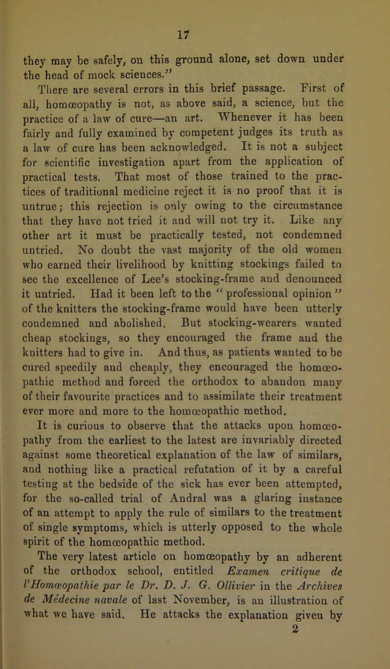 they may be safely, on this ground alone, set down under the head of mock sciences.” There are several errors in this brief passage. First of all, homoeopathy is not, as above said, a science, but the practice of a law of cure—an art. Whenever it has been fairly and fully examined by competent judges its truth as a law of cure has been acknowledged. It is not a subject for scientific investigation apart from the application of practical tests. That most of those trained to the prac- tices of traditional medicine reject it is no proof that it is untrue; this rejection is only owing to the circumstance that they have not tried it and will not try it. Like any other art it must be practically tested, not condemned untried. No doubt the vast majority of the old women who earned their livelihood by knitting stockings failed to see the excellence of Lee’s stocking-frame and denounced it untried. Had it been left to the “ professional opinion ” of the knitters the stocking-frame would have been utterly condemned and abolished. But stocking-wearers wanted cheap stockings, so they encouraged the frame aud the knitters had to give in. And thus, as patients wanted to be cured speedily and cheaply, they encouraged the homoeo- pathic method and forced the orthodox to abandon many of their favourite practices and to assimilate their treatment ever more and more to the homoeopathic method. It is curious to observe that the attacks upon homoeo- pathy from the earliest to the latest are invariably directed against some theoretical explanation of the law of similars, and nothing like a practical refutation of it by a careful testing at the bedside of the sick has ever been attempted, for the so-called trial of Andral was a glaring instance of an attempt to apply the rule of similars to the treatment of single symptoms, which is utterly opposed to the whole spirit of the homoeopathic method. The very latest article on homoeopathy by an adherent of the orthodox school, entitled Examen critique de l’Homoeopathic par le Dr. D. J. G. Ollivier in the Archives de Medecine navale of last November, is an illustration of what we have said. He attacks the explanation giveu by 2