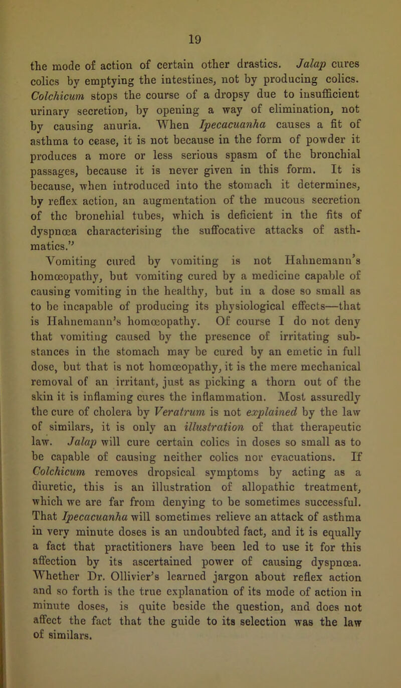 the mode of action of certain other drastics. Jalap cures colics by emptying the intestines, not by producing colics. Colchicum stops the course of a dropsy due to insufficient urinary secretion, by opening a way of elimination, not by causing anuria. When Ipecacuanha causes a fit of asthma to cease, it is not because in the form of powder it produces a more or less serious spasm of the bronchial passages, because it is never given in this form. It is because, when introduced into the stomach it determines, by reflex action, an augmentation of the mucous secretion of the bronehial tubes, which is deficient in the fits of dyspnoea characterising the suffocative attacks of asth- matics.’’ Vomiting cured by vomiting is not Hahnemann’s homoeopathy, but vomiting cured by a medicine capable of causing vomiting in the healthy, but in a dose so small as to be incapable of producing its physiological effects—that is Hahnemann’s homoeopathy. Of course I do not deny that vomiting caused by the presence of irritating sub- stances in the stomach may be cured by an emetic in full dose, but that is not homoeopathy, it is the mere mechanical removal of an irritant, just as picking a thorn out of the skin it is inflaming cures the inflammation. Most assuredly the cure of cholera by Veratrum is not explained by the law of similars, it is only an illustration of that therapeutic law. Jalap will cure certain colics in doses so small as to be capable of causing neither colics nor evacuations. If Colchicum removes dropsical symptoms by acting as a diuretic, this is an illustration of allopathic treatment, which we are far from denying to be sometimes successful. That Ipecacuanha will sometimes relieve an attack of asthma in very minute doses is an undoubted fact, and it is equally a fact that practitioners have been led to use it for this affection by its ascertained power of causing dyspnoea. Whether Dr. Ollivier’s learned jargon about reflex action and so forth is the true explanation of its mode of action in minute doses, is quite beside the question, and does not affect the fact that the guide to its selection was the law of similars.