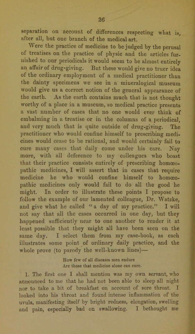 separation on account of differences respecting what is, after all, but one branch of the medical art. Were the practice of medicine to be judged by the perusal of treatises on the practice of physic and the articles fur- nished to our periodicals it would seem to be almost entirely an affair of drug-giving. But these would give no truer idea of the ordinary employment of a medical practitioner than the dainty specimens we see in a miueralogical museum would give us a correct notion of the general appearance of the earth. As the earth contains much that is not thought worthy of a place in a museum, so medical practice presents a vast number of cases that no one would ever think of embalming in a treatise or in the columns of a periodical, and very much that is quite outside of drug-giving. The practitioner who would confine himself to prescribing medi- cines would cease to be rational, and would certainly fail to cure many cases that daily come under his care. Nay more, with all deference to my colleagues who boast that their practice consists entirely of prescribing homoeo- pathic medicines, I will assert that in cases that require medicine he who would confine himself to homoeo- pathic medicines only would fail to do all the good he might. In order to illustrate these points I propose to follow the example of our lamented colleague. Dr. Watzke, and give what he called “ a day of my practice.” I will not say that all the cases occurred in one day, but they happened sufficiently near to one another to render it at least possible that they might all have been seen on the same day. I select them from my case-book, as each illustrates some point of ordinary daily practice, and the whole prove (to parody the well-known lines)— How few of all diseases men endure Are those that medicine alone can cure. 1. The first one I shall mention was my own servant, who announced to me that he had not been able to sleep all night nor to take a bit of breakfast on account of sore throat. I looked into his throat and found intense inflammation of the uvula, manifesting itself by bright redness, elongation, swelling and pain, especially bad on swallowing. I bethought me