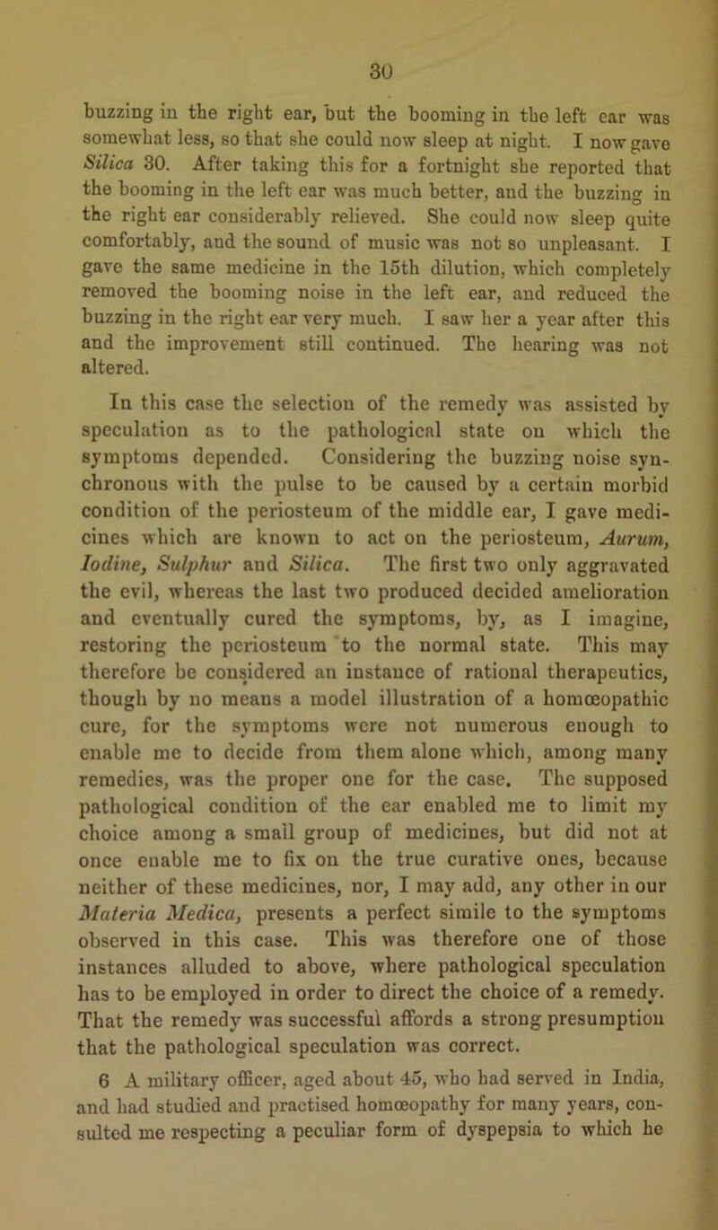 buzzing in the right ear, but the booming in the left car was somewhat less, so that she could now sleep at night. I now gave Silica 30. After taking this for a fortnight she reported that the booming in the left ear was much better, aud the buzzing in the right ear considerably relieved. She could now sleep quite comfortably, and the sound of music was not so unpleasant. I gave the same medicine in the 15th dilution, which completely removed the booming noise in the left ear, and reduced the buzzing in the right ear very much. I saw her a year after this and the improvement still continued. The hearing was not altered. In this case the selection of the remedy was assisted bv speculation as to the pathological state on which the symptoms depended. Considering the buzzing noise syn- chronous with the pulse to be caused by a certain morbid condition of the periosteum of the middle ear, I gave medi- cines which are known to act on the periosteum, Aurum, Iodine, Sulphur and Silica. The first two only aggravated the evil, whereas the last two produced decided amelioration and eventually cured the symptoms, by, as I imagine, restoring the periosteum to the normal state. This may therefore be considered an instance of rational therapeutics, though by no means a model illustration of a homoeopathic cure, for the symptoms were not numerous enough to enable me to decide from them alone which, among many remedies, was the proper one for the case. The supposed pathological condition of the ear enabled me to limit my choice among a small group of medicines, but did not at once enable me to fix on the true curative ones, because neither of these medicines, nor, I may add, any other in our Materia Medica, presents a perfect simile to the symptoms observed in this case. This was therefore one of those instances alluded to above, where pathological speculation has to be employed in order to direct the choice of a remedy. That the remedy was successful affords a strong presumption that the pathological speculation was correct. 6 A military officer, aged about 45, who bad served in India, and had studied and practised homoeopathy for many years, con- sulted me respecting a peculiar form of dyspepsia to which he