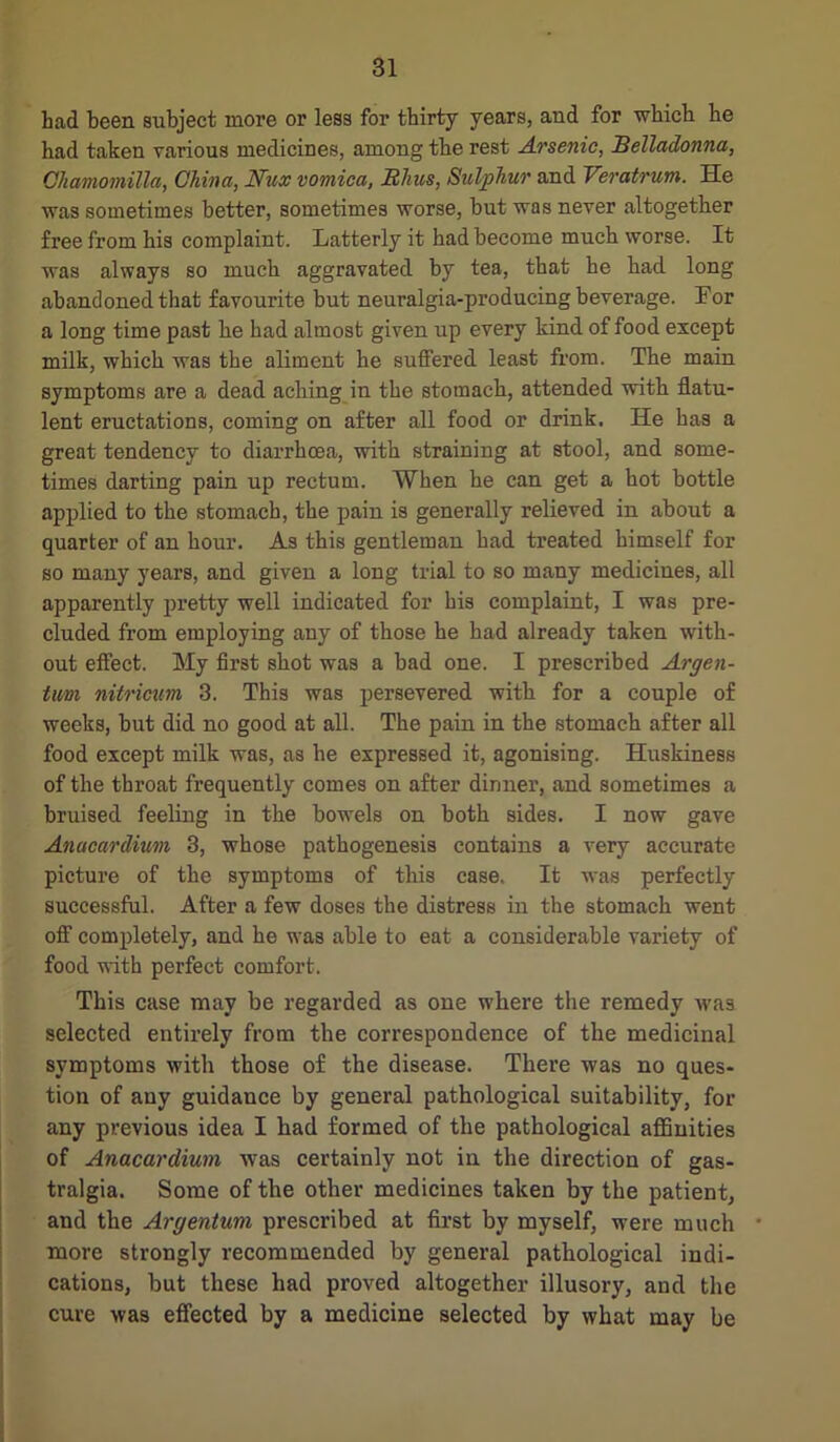 Lad been subject more or less for thirty years, and for which he had taken various medicines, among the rest Arsenic, Belladonna, Ohamomilla, China, Nux vomica, Rims, Sulphur and Veratrum. He was sometimes better, sometimes worse, but was never altogether free from his complaint. Latterly it had become much worse. It was always so much aggravated by tea, that he had long abandoned that favourite but neuralgia-producing beverage. Lor a long time past he had almost given up every kind of food except milk, which was the aliment he suffered least from. The main symptoms are a dead aching in the stomach, attended with flatu- lent eructations, coming on after all food or drink. He has a great tendency to diarrhoea, with straining at stool, and some- times darting pain up rectum. When he can get a hot bottle applied to the stomach, the pain is generally relieved in about a quarter of an hour. As this gentleman had treated himself for so many years, and given a long trial to so many medicines, all apparently pretty well indicated for his complaint, I was pre- cluded from employing any of those he had already taken with- out effect. My first shot was a bad one. I prescribed Argen- tum nitricum 3. This was persevered with for a couple of weeks, but did no good at all. The pain in the stomach after all food except milk was, as he expressed it, agonising. Huskiness of the throat frequently comes on after dinner, and sometimes a bruised feeling in the bowels on both sides. I now gave Anacardium 3, whose pathogenesis contains a very accurate picture of the symptoms of this case. It was perfectly successful. After a few doses the distress in the stomach went off completely, and he was able to eat a considerable variety of food with perfect comfort. This case may be regarded as one where the remedy was selected entirely from the correspondence of the medicinal symptoms with those of the disease. There was no ques- tion of any guidance by general pathological suitability, for any previous idea I had formed of the pathological affinities of Anacardium was certainly not in the direction of gas- tralgia. Some of the other medicines taken by the patient, and the Argentum prescribed at first by myself, were much • more strongly recommended by general pathological indi- cations, but these had proved altogether illusory, and the cure was effected by a medicine selected by what may be