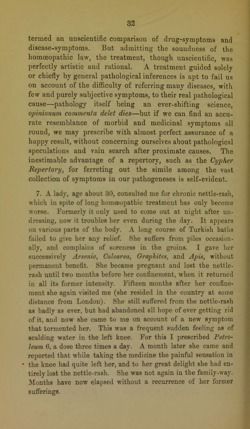 termed an unscientific comparison of drug-symptoms and disease-symptoms. But admitting the soundness of the homoeopathic law, the treatment, though unscientific, was perfectly artistic and rational. A treatment guided solely or chiefly by general pathological inferences is apt to fail us on account of the difficulty of referring many diseases, with few and purely subjective symptoms, to their real pathological cause—pathology itself being an ever-shifting science, opinionum commenta delet dies—but if we can find an accu- rate resemblance of morbid and medicinal symptoms all round, we may prescribe with almost perfect assurance of a happy result, without concerning ourselves about pathological speculations and vain search after proximate causes. The inestimable advantage of a repertory, such as the Cypher Repertory, for ferreting out the simile among the vast collection of symptoms in our pathogeneses is self-evident. 7. A lady, age about 30, consulted me for chronic nettle-rash, which in spite of long homoeopathic treatment has only become worse. Formerly it only used to come out at night after un- dressing, now it troubles her even during the day. It appears on various parts of the body. A long course of Turkish baths failed to give her any relief. She suffers from piles occasion- ally, and complains of soreness in the groins. I gave her successively Arsenic, Calcarea, Oraphites, and Apis, without permanent benefit. She became pregnant and lost the nettle- rash until two months before her confinement, when it returned in all its former intensity. Fifteen months after her confine- ment she again visited me (she resided in the country at some distance from London). She still suffered from the nettle-rash as badly as ever, but had abandoned all hope of ever getting rid of it, and now she came to me on account of a new symptom that tormented her. This was a frequent sudden feeling as of scalding water in the left knee. For this I prescribed Petro- leum 6, a dose three times a day. A month later she came and reported that while taking the medicine the painful sensation in • the knee had quite left her, and to her great delight she had en- tirely lost the nettle-rash. She was not again in the family-way. Months have now elapsed without a recurrence of her former sufferings.