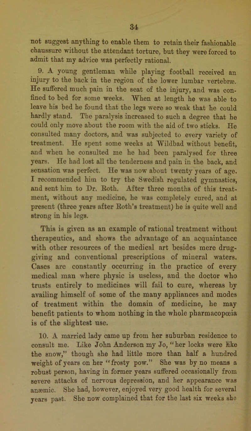 not suggest anything to enable them to retain their fashionable chaussure without the attendant torture, hut they were forced to admit that my advice was perfectly rational. 9. A young gentleman while playing football received an injury to the back in the region of the lower lumbar vertebra. He suffered much pain in the seat of the injury, and was con- fined to bed for some weeks. AVhen at length he was able to leave his bed he found that the legs were so weak that he could hardly stand. The paralysis increased to such a degree that he could only move about the room with the aid of two sticks. He consulted many doctors, and was subjected to every variety of treatment. He spent some weeks at Wildbad without benefit, and when he consulted me he had been paralysed for three years. He had lost all the tenderness and pain in the back, and sensation was perfect. He was now about twenty years of age. I recommended him to try the Swedish regulated gymnastics, and sent him to Hr. Both. After three months of this treat- ment, without any medicine, he was completely cured, and at present (three years after Both’s treatment) he is quite well and strong in his legs. This is given as an example of rational treatment without therapeutics, and shows the advantage of an acquaintance with other resources of the medical art besides mere drug- giving and conventional prescriptions of mineral waters. Cases are constantly occurring in the practice of every medical man where physic is useless, and the doctor who trusts entirely to medicines will fail to cure, whereas by availing himself of some of the many appliances and modes of treatment within the domain of medicine, he may benefit patients to whom nothing in the whole pharmacopoeia is of the slightest use. 10. A married lady came up from her suburban residence to consult me. Like John Anderson my Jo, “her locks were like the snow,” though she had little more than half a hundred weight of years on her “frosty pow.” She was by no means a robust person, having in former years suffered occasionally from severe attacks of nervous depression, and her appearance was anaemic. She had, however, enjoyed very good health for several years past. She now complained that for the last six weeks she