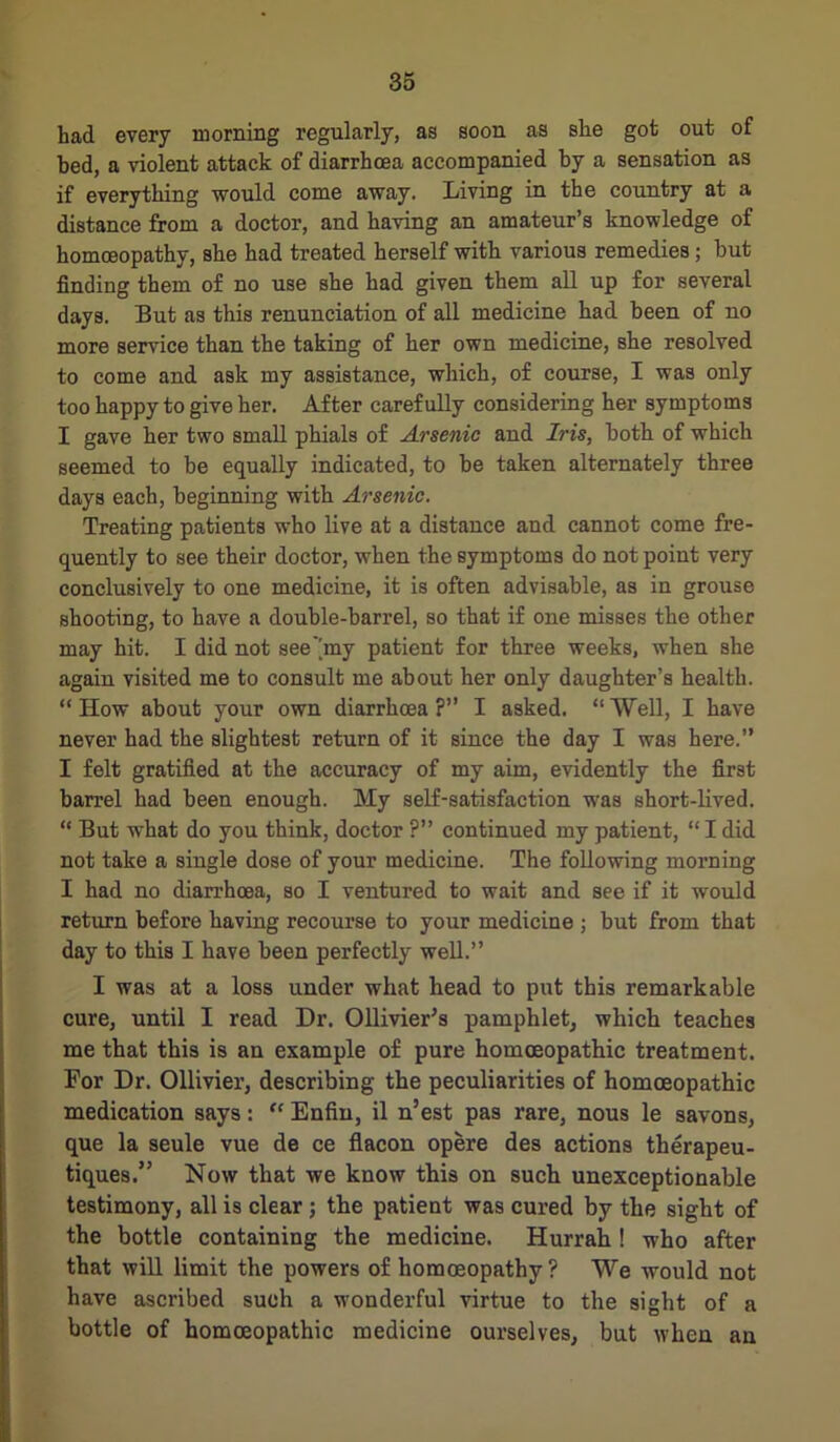 had every morning regularly, as soon as she got out of bed, a violent attack of diarrhoea accompanied by a sensation as if everything would come away. Living in the country at a distance from a doctor, and having an amateur’s knowledge of homoeopathy, she had treated herself with various remedies ; but finding them of no use she had given them all up for several days. But as this renunciation of all medicine had been of no more service than the taking of her own medicine, she resolved to come and ask my assistance, which, of course, I was only too happy to give her. After carefully considering her symptoms I gave her two small phials of Arsenic and Iris, both of which seemed to be equally indicated, to be taken alternately three days each, beginning with Arsenic. Treating patients who live at a distance and cannot come fre- quently to see their doctor, when the symptoms do not point very conclusively to one medicine, it is often advisable, as in grouse shooting, to have a double-barrel, so that if one misses the other may hit. I did not see'hny patient for three weeks, when she again visited me to consult me about her only daughter’s health. “How about your own diarrhoea?” I asked. “Well, I have never had the slightest return of it since the day I was here.” I felt gratified at the accuracy of my aim, evidently the first barrel had been enough. My self-satisfaction was short-lived. “ But what do you think, doctor ?” continued my patient, “ I did not take a single dose of your medicine. The following morning I had no diarrhoea, so I ventured to wait and see if it would return before having recourse to your medicine ; but from that day to this I have been perfectly well.” I was at a loss under what head to put this remarkable cure, until I read Dr. Ollivier’s pamphlet, which teaches me that this is an example of pure homoeopathic treatment. For Dr. Ollivier, describing the peculiarities of homoeopathic medication says: “ Enfin, il n’est pas rare, nous le savons, que la seule vue de ce flacon opere des actions therapeu- tiques.” Now that we know this on such unexceptionable testimony, all is clear ; the patient was cured by the sight of the bottle containing the medicine. Hurrah ! who after that will limit the powers of homoeopathy? We would not have ascribed such a wonderful virtue to the sight of a bottle of homoeopathic medicine ourselves, but when an