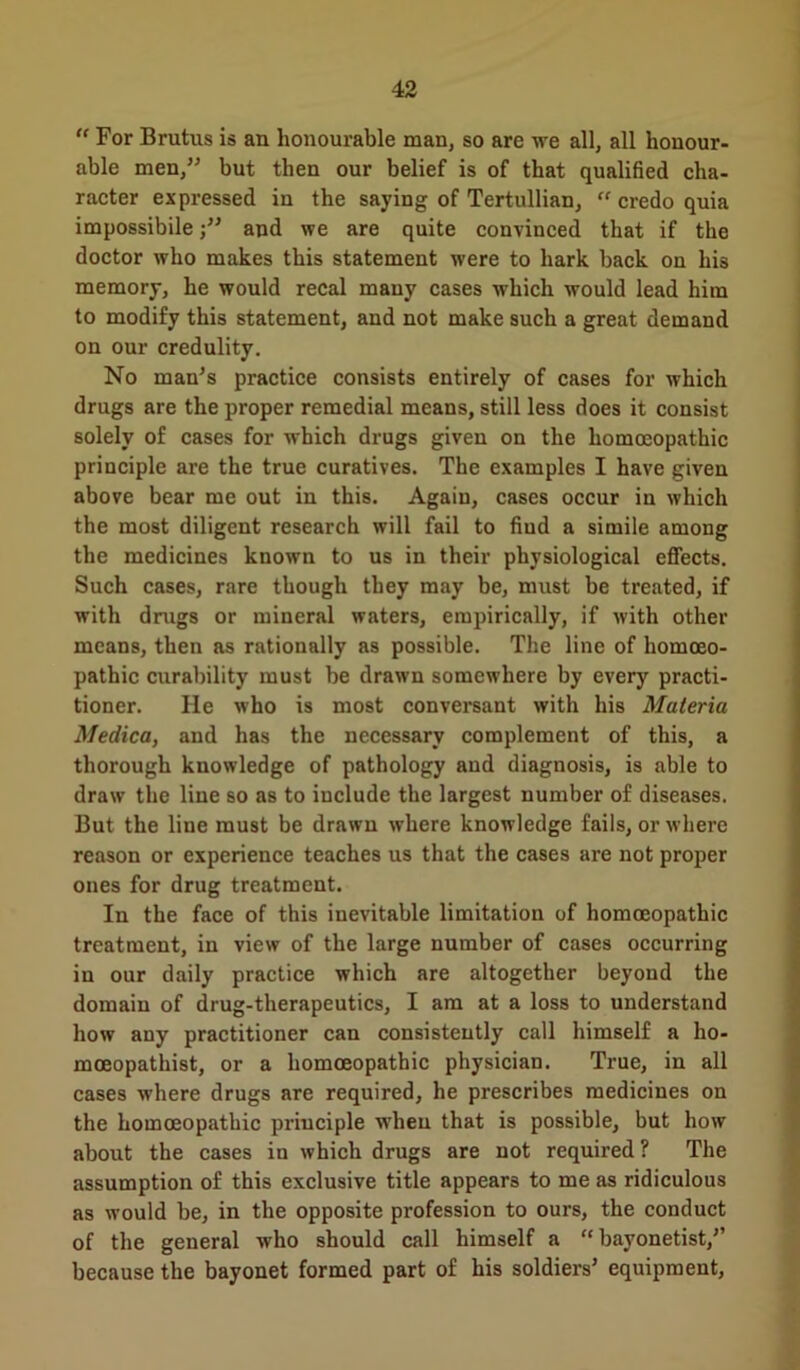 “ For Brutus is an lionourable man, so are we all, all honour- able men,” but then our belief is of that qualified cha- racter expressed in the saying of Tertullian,  credo quia impossibile j” and we are quite convinced that if the doctor who makes this statement were to hark back on his memory, he would recal many cases which would lead him to modify this statement, and not make such a great demand on our credulity. No man’s practice consists entirely of cases for which drugs are the proper remedial means, still less does it consist solely of cases for which drugs given on the homoeopathic principle are the true curatives. The examples I have given above bear me out in this. Again, cases occur in which the most diligent research will fail to fiud a simile among the medicines known to us in their physiological effects. Such cases, rare though they may be, must be treated, if with drugs or mineral waters, empirically, if with other means, then as rationally as possible. The line of homoeo- pathic curability must be drawn somewhere by every practi- tioner. He who is most conversant with his Materia Medico, and has the necessary complement of this, a thorough knowledge of pathology and diagnosis, is able to draw the line so as to include the largest number of diseases. But the line must be drawn where knowledge fails, or where reason or experience teaches us that the cases are not proper ones for drug treatment. In the face of this inevitable limitation of homoeopathic treatment, in view of the large number of cases occurring in our daily practice which are altogether beyond the domain of drug-therapeutics, I am at a loss to understand how any practitioner can consistently call himself a ho- mceopathist, or a homoeopathic physician. True, in all cases where drugs are required, he prescribes medicines on the homoeopathic principle when that is possible, but how about the cases in which drugs are not required ? The assumption of this exclusive title appears to me as ridiculous as would be, in the opposite profession to ours, the conduct of the general who should call himself a “ bayonetist,” because the bayonet formed part of his soldiers’ equipment,