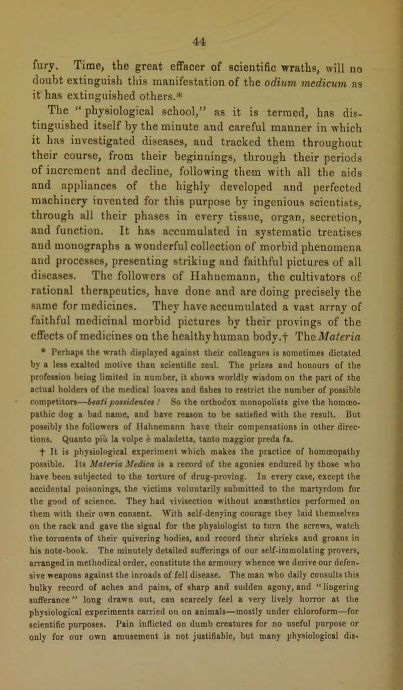 fury. Time, the great effacer of scientific wraths, will no doubt extinguish this manifestation of the odium medicum as it has extinguished others.* The “ physiological school,” as it is termed, has dis- tinguished itself by the minute and careful manner in which it has investigated diseases, and tracked them throughout their course, from their beginnings, through their periods of increment and decline, following them with all the aids and appliances of the highly developed and perfected machinery invented for this purpose by ingenious scientists, through all their phases in every tissue, organ, secretion, and function. It has accumulated in systematic treatises and monographs a wonderful collection of morbid phenomena and processes, presenting striking and faithful pictures of all diseases. The followers of Hahnemann, the cultivators of rational therapeutics, have done and are doing precisely the same for medicines. They have accumulated a vast array of faithful medicinal morbid pictures by their provings of the effects of medicines on the healthy human body.f Theil/c/eria * Perhaps the wrath displayed against their colleagues is sometimes dictated by a less exalted motive than scientific zeal. The prizes and honours of the profession being limited in number, it shows worldly wisdom on the part of the actual holders of the medical loaves and fishes to restrict the number of possible competitors—btati possidentes ! So the orthodox monopolists give the homoeo- pathic dog a bad name, and have reason to be satisfied with the result. But possibly the followers of Hahnemann have their compensations in other direc- tions. Quanto piu la volpe e maladetta, tanto maggior preda fa. f It is physiological experiment which makes the practice of homoeopathy possible. Its Materia Medica is a record of the agonies endured by those who have beeu subjected to the torture of drug-proving. In every case, except the accidental poisonings, the victims voluntarily submitted to the martyrdom for the good of science. They had vivisection without anaesthetics performed on them with their own consent. With self-denying courage they laid themselves on the rack and gave the signal for the physiologist to turn the screws, watch the torments of their quivering bodies, and record their shrieks and groans in his note-book. The minutely detailed sufferings of our self-immolating provers, arranged in methodical order, constitute the armoury whence we derive our defen- sive weapons against the inroads of fell disease. The man who daily consults this bulky record of acbes and pains, of sharp and sudden agony, and “ lingering sufferance ” long drawn out, can scarcely feel a very lively horror at the physiological experiments carried on on animals—mostly under chloroform—for scientific purposes. Pain inflicted on dumb creatures for no useful purpose or only for our own amusement is not justifiable, but many physiological dis-
