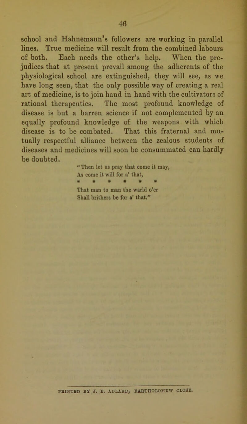 school and Hahnemann’s followers are working in parallel lines. True medicine will result from the combined labours of both. Each needs the other’s help. When the pre- judices that at present prevail among the adherents of the physiological school are extinguished, they will see, as we have long seen, that the only possible way of creating a real art of medicine, is to join hand in hand with the cultivators of rational therapeutics. The most profouud knowledge of disease is but a barren science if not complemented by an equally profound knowledge of the weapons with which disease is to be combated. That this fraternal and mu- tually respectful alliance between the zealous students of diseases and medicines will soon be consummated can hardly be doubted. “ Then let us pray that come it may, As come it will for a’ that, #»•••* That man to man the warld o’er Shall brithers be for a' that.” rBIKTBD BY J. E. ADLAHE, BARTHOLOMEW CLOSE.