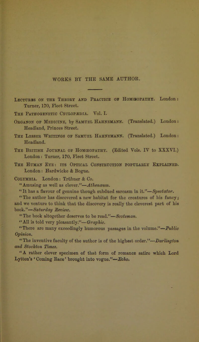 WORKS BY THE SAME AUTHOR. Lectures on the Theory and Practice of Homcbopathy. London: Turner, 170, Fleet Street. The Pathogenetic Cyclopaedia. Vol. I. Organon oe Medicine, by Samuel Hahnemann. (Translated.) London: Headland, Princes Street. The Lesser Writings of Samuel Hahnemann. (Translated.) London: Headland. The British Journal of Homoeopathy. (Edited Yols. IV to XXXVI.) London: Turner, 170, Fleet Street. The Human Eye: its Optical Construction popularly Explained. London: Hardwicke & Bogue. Colymbia. London: Triibner & Co. “ Amusing as well as clever.”—Athenceum. “It has a flavour of genuine though subdued sarcasm in it.”—Spectator. “ The author has discovered a new habitat for the creatures of his fancy; and we venture to think that the discovery is really the cleverest part of his book.”—Saturday Review. “The book altogether deserves to be read.”—Scotsman. “All is told very pleasantly.”—Graphic. “There are many exceedingly humorous passages in the volume.”—Public Opinion. “ The inventive faculty of the author is of the highest order.”—Darlington and Stockton Times. “A rather clever specimen of that form of romance satire which Lord Lytton’s ‘Coming Race’ brought into vogue.”—JEcho.