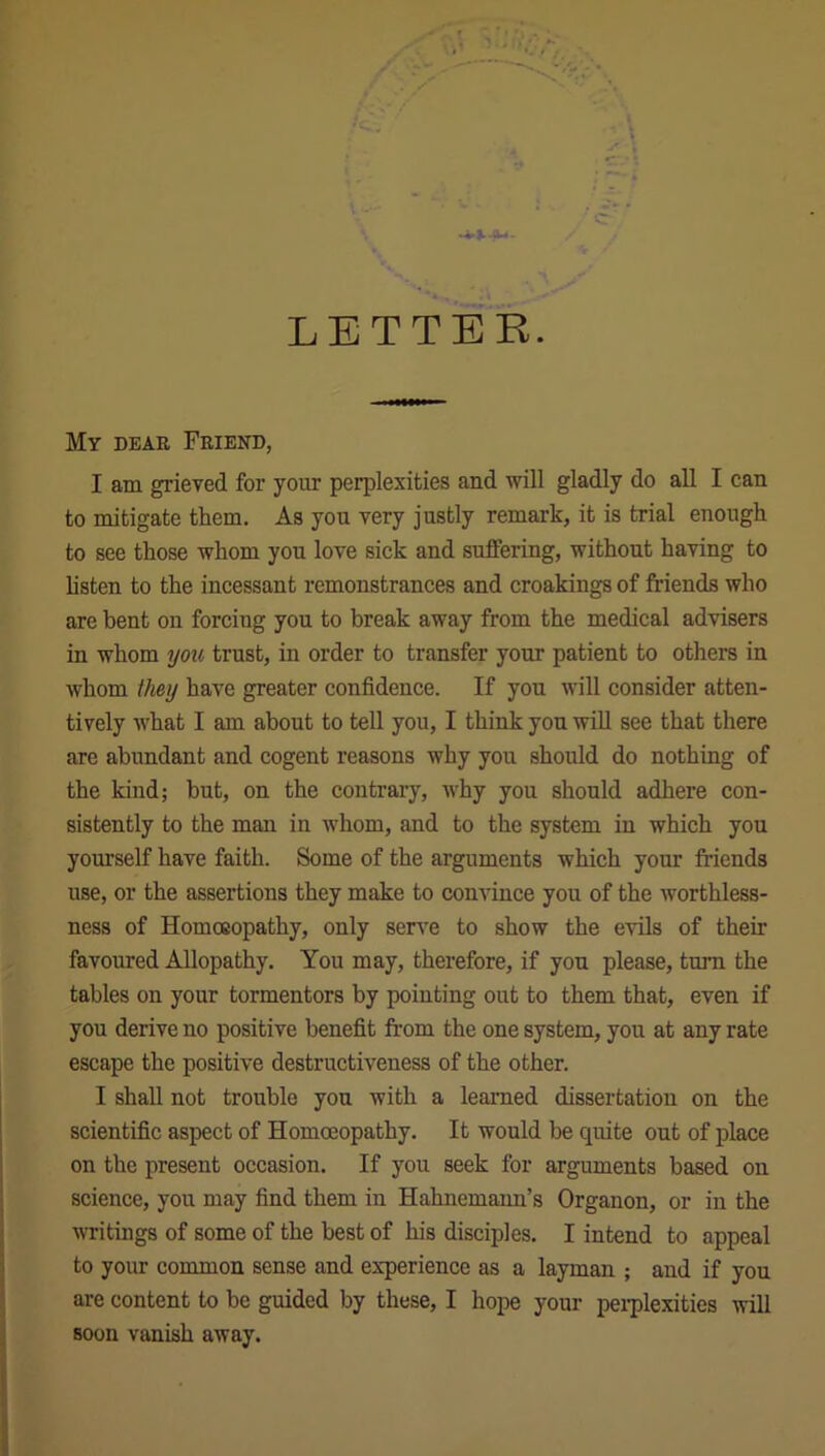 LETTER. My dear Friend, I am grieved for your perplexities and will gladly do all I can to mitigate them. As you very justly remark, it is trial enough to see those whom you love sick and suffering, without having to listen to the incessant remonstrances and croakings of friends who are bent on forcing you to break away from the medical advisers in whom you trust, in order to transfer your patient to others in whom they have greater confidence. If you will consider atten- tively what I am about to tell you, I think you will see that there are abundant and cogent reasons why you should do nothing of the kind; but, on the contrary, why you should adhere con- sistently to the man in whom, and to the system in which you yourself have faith. Some of the arguments which your friends use, or the assertions they make to convince you of the worthless- ness of Homoeopathy, only serve to show the evils of their favoured Allopathy. You may, therefore, if you please, turn the tables on your tormentors by pointing out to them that, even if you derive no positive benefit from the one system, you at any rate escape the positive destructiveness of the other. I shall not trouble you with a learned dissertation on the scientific aspect of Homoeopathy. It would be quite out of place on the present occasion. If you seek for arguments based on science, you may find them in Hahnemann’s Organon, or in the writings of some of the best of his disciples. I intend to appeal to your common sense and experience as a layman ; and if you are content to be guided by these, I hope your perplexities will soon vanish away.