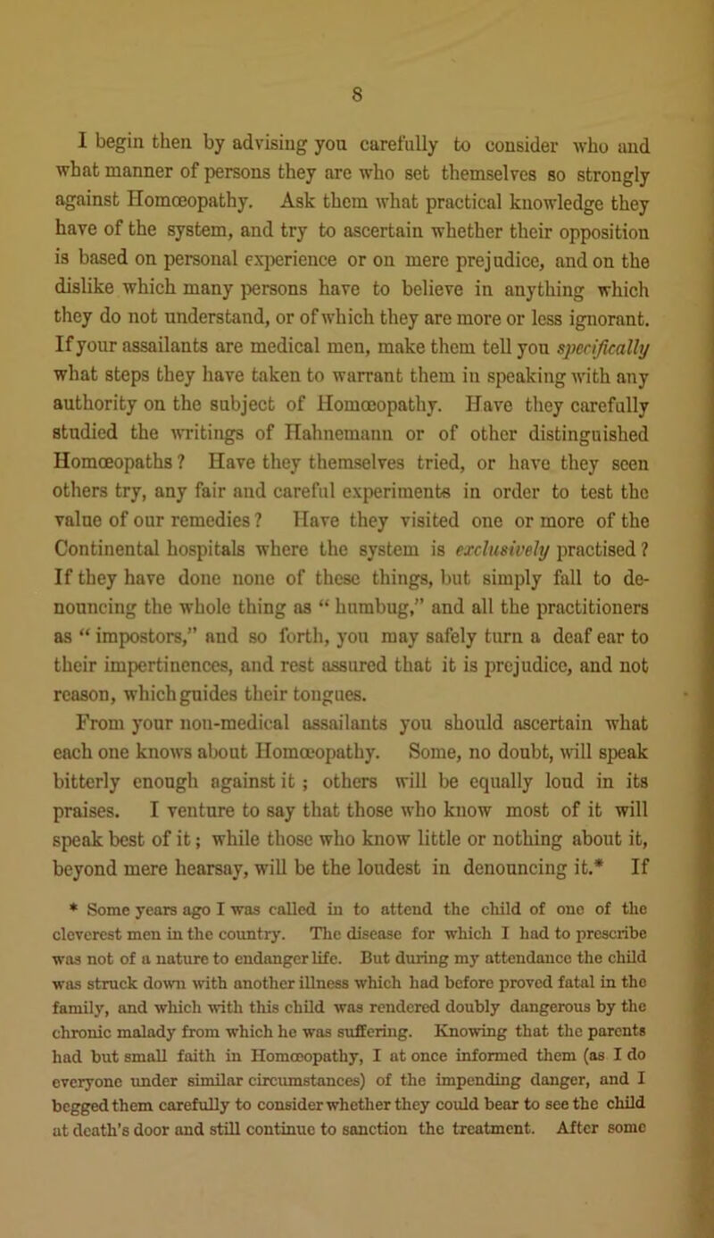 I begin then by advising you carefully to consider who and what manner of persons they are who set themselves so strongly against Homoeopathy. Ask them what practical knowledge they have of the system, and try to ascertain whether their opposition is based on personal experience or on mere prejudice, and on the dislike which many persons have to believe in anything which they do not understand, or of which they are more or less ignorant. If your assailants are medical men, make them tell you specifically what steps they have taken to warrant them in speaking with any authority on the subject of Homoeopathy. Have they carefully studied the writings of Hahnemann or of other distinguished Homoeopaths ? Have they themselves tried, or have they seen others try, any fair and careful experiments in order to test the value of our remedies ? Have they visited one or more of the Continental hospitals where the system is exclusively practised ? If they have done none of these things, but simply fall to de- nouncing the whole thing as “ humbug,” and all the practitioners as “ impostors,” aud so forth, you may safely turn a deaf ear to their impertinences, and rest assured that it is prejudice, and not reason, which guides their tongues. From your non-medical assailants you should ascertain what each one knows about Homoeopathy. Some, no doubt, will speak bitterly enough against it; others will be equally loud in its praises. I venture to say that those who know most of it will speak best of it; while those who know little or nothing about it, beyond mere hearsay, will be the loudest in denouncing it.* If * Some years ago I was called in to attend the child of one of the cleverest men in the country. The disease for which I had to prescribe was not of a nature to endanger life. But during my attendance the child was struck down with another illness which had before proved fatal in the family, and which with this child was rendered doubly dangerous by the chronic malady from which he was suffering. Knowing that the parents had but small faith in Homoeopathy, I at once informed them (as I do everyone under similar circumstances) of the impending danger, and I begged them carefully to consider whether they could bear to see the child at death’s door and still continue to sanction the treatment. After some