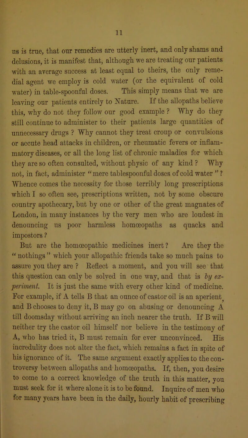 us is true, that our remedies are utterly inert, and only shams and delusions, it is manifest that, although we are treating our patients with an average success at least equal to theirs, the only reme- dial agent we employ is cold water (or the equivalent of cold water) in table-spoonful doses. This simply means that we are leaving our patients entirely to Nature. If the allopaths believe this, why do not they follow our good example ? Why do they still continue to administer to their patients large quantities of unnecessary drugs ? Why cannot they treat croup or convulsions or accute head attacks in children, or rheumatic fevers or inflam- matory diseases, or all the long list of chronic maladies for which they are so often consulted, without physic of any kind ? Why not, in fact, administer “ mere tablespoonful doses of cold water ” ? Whence comes the necessity for those terribly long prescriptions which I so often see, prescriptions written, not by some obscure country apothecary, but by one or other of the great magnates of London, in many instances by the very men who are loudest in denouncing us poor harmless homoeopaths as quacks and impostors ? But are the homoeopathic medicines inert ? Are they the “ nothings ” which your allopathic friends take so much pains to assure you they are ? Reflect a moment, and you will see that this question can only be solved in one way, and that is by ex- periment. It is just the same with every other kind of medicine. For example, if A tells B that an ounce of castor oil is an aperient^ and B chooses to deny it, B may go on abusing or denouncing A till doomsday without arriving an inch nearer the truth. If B will neither try the castor oil himself nor believe in the testimony of A, who has tried it, B must remain for ever unconvinced. His incredulity does not alter the fact, which remains a fact in spite of his ignorance of it. The same argument exactly applies to the con- troversy between allopaths and homoeopaths. If, then, you desire to come to a correct knowledge of the truth in this matter, you must seek for it where alone it is to be found. Inquire of men who for many years have been in the daily, hourly habit of prescribing