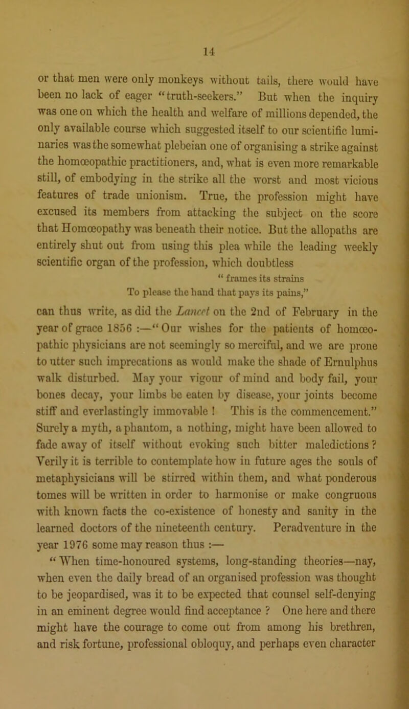 or that men were only monkeys without tails, there would have been no lack of eager “truth-seekers.” But when the inquiry was one on which the health and welfare of millions depended, the only available course which suggested itself to our scientific lumi- naries was the somewhat plebeian one of organising a strike against the homoeopathic practitioners, and, what is even more remarkable still, of embodying in the strike all the worst and most vicious features of trade unionism. True, the profession might have excused its members from attacking the subject on the score that Homoeopathy was beneath their notice. But the allopaths are entirely shut out from using this plea while the leading weekly scientific organ of the profession, which doubtless “ frames its strains To please the hand that pays its pains,” can thus write, as did the Lancet on the 2nd of February in the year of grace 1856 :—“ Our wishes for the patients of homoeo- pathic physicians are not seemingly so merciful, and we are prone to utter such imprecations as would make the shade of Ernulphus walk disturbed. May your vigour of mind and body fail, your bones decay, your limbs be eaten by disease, your joints become stiff and everlastingly immovable ! This is the commencement.” Surely a myth, a phantom, a nothing, might have been allowed to fade away of itself without evoking such bitter maledictions ? Verily it is terrible to contemplate how in future ages the souls of metaphysicians will be stirred within them, and what ponderous tomes will be written in order to harmonise or make congruous with known facts the co-existence of honesty and sanity in the learned doctors of the nineteenth century. Peradventure in the year 1976 some may reason thus :— “ When time-honoured systems, long-standing theories—nay, when even the daily bread of an organised profession was thought to be jeopardised, was it to be expected that counsel self-denying in an eminent degree would find acceptance ? One here and there might have the courage to come out from among his brethren, and risk fortune, professional obloquy, and perhaps even character