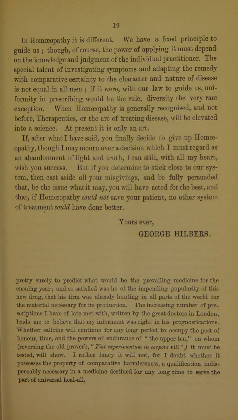 In Homoeopathy it is different. We have a fixed principle to guide us ; though, of course, the power of applying it must depend on the knowledge and judgment of the individual practitioner. The special talent of investigating symptoms and adapting the remedy with comparative certainty to the character and nature of disease is not equal in all men ; if it were, with our law to guide us, uni- formity in prescribing woidd be the rule, diversity the very rare exception. When Homoeopathy is generally recognised, and not before, Therapeutics, or the art of treating disease, will be elevated into a science. At present it is only an art. If, after what I have said, you finally decide to give up Homoe- opathy, though I may mourn over a decision which I must regard as an abandonment of light and truth, I can still, with all my heart, wish you success. But if yon determine to stick close to our sys- tem, then cast aside all your misgivings, and be fully persuaded that, be the issue what it may, you will have acted for the best, and that, if Homoeopathy could not save your patient, no other system of treatment could have done better. Yours ever, GEORGE HILBERS. pretty surely to predict wliat would be the prevailing medicine for the ensuing year; and so satisfied was he of the impending popularity of this new drug, that his firm was already hunting in all parts of the world for the material necessary for its production. The increasing number of pre- scriptions I have of late met with, written by the great doctors in London, leads me to believe that my informant was right in his prognostications. Whether salicine will continue for any long period to occupy the post of honour, time, and the powers of endurance of “ the upper ten,” on whom (reversing the old proverb, “ Fiat experimentum in corpore vili ”) it must be tested, will show. I rather fancy it will not, for I doubt whether it possesses the property of comparative harmlessness, a qualification indis- pensably necessary in a medicine destined for any long time to serve the part of universal heal-all.